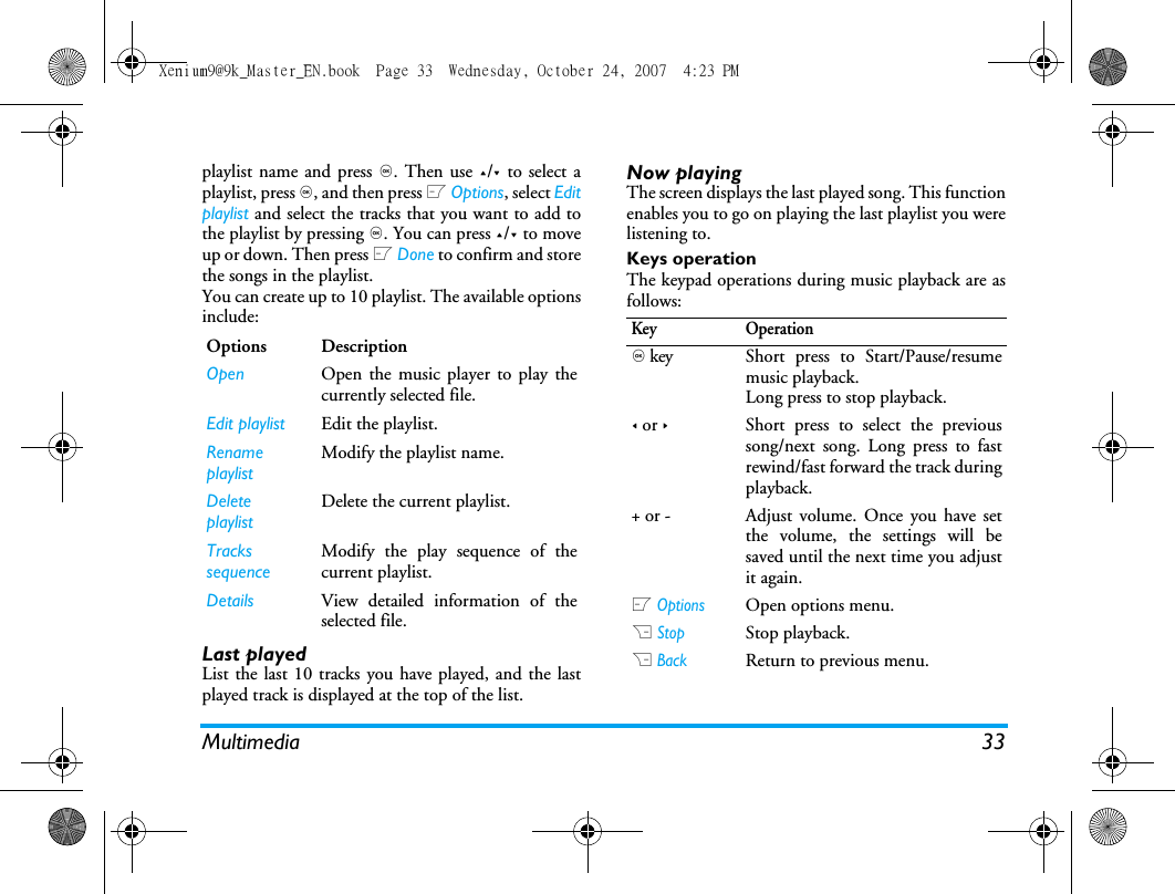 Multimedia 33playlist name and press ,. Then use +/- to select aplaylist, press ,, and then press L Options, select Editplaylist and select the tracks that you want to add tothe playlist by pressing ,. You can press +/- to moveup or down. Then press L Done to confirm and storethe songs in the playlist.You can create up to 10 playlist. The available optionsinclude: Last playedList the last 10 tracks you have played, and the lastplayed track is displayed at the top of the list. Now playingThe screen displays the last played song. This functionenables you to go on playing the last playlist you werelistening to.Keys operationThe keypad operations during music playback are asfollows: Options DescriptionOpen Open the music player to play thecurrently selected file.Edit playlist Edit the playlist.Rename playlistModify the playlist name.Delete playlistDelete the current playlist.Tracks sequenceModify the play sequence of thecurrent playlist.Details View detailed information of theselected file.Key Operation, key Short press to Start/Pause/resumemusic playback.Long press to stop playback. < or >Short press to select the previoussong/next song. Long press to fastrewind/fast forward the track duringplayback. + or - Adjust volume. Once you have setthe volume, the settings will besaved until the next time you adjustit again. L OptionsOpen options menu.R StopStop playback.R BackReturn to previous menu. Xenium9@9k_Master_EN.book  Page 33  Wednesday, October 24, 2007  4:23 PM