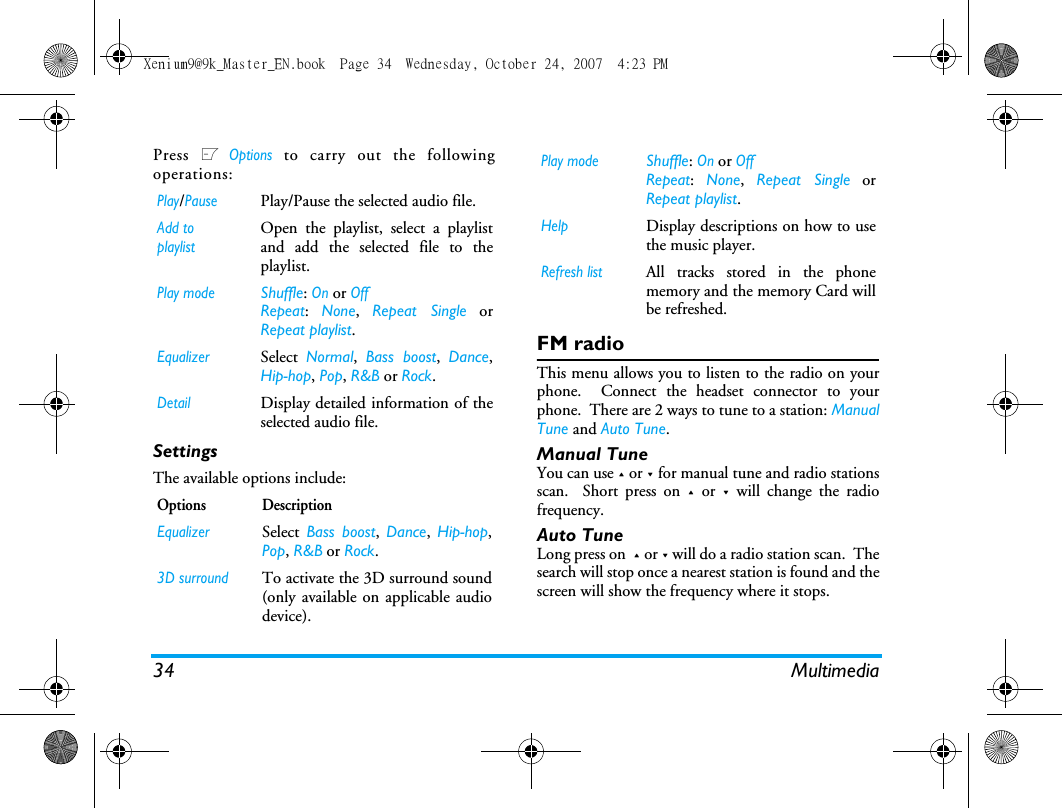 34 MultimediaPress L Options to carry out the followingoperations:SettingsThe available options include: FM radioThis menu allows you to listen to the radio on yourphone.  Connect the headset connector to yourphone.  There are 2 ways to tune to a station: ManualTune and Auto Tune.  Manual TuneYou can use + or - for manual tune and radio stationsscan.  Short press on + or - will change the radiofrequency. Auto TuneLong press on  + or - will do a radio station scan.  Thesearch will stop once a nearest station is found and thescreen will show the frequency where it stops. Play/PausePlay/Pause the selected audio file.Add to playlistOpen the playlist, select a playlistand add the selected file to theplaylist.Play modeShuffle: On or OffRepeat:  None,  Repeat Single orRepeat playlist.EqualizerSelect  Normal,  Bass boost,  Dance,Hip-hop, Pop, R&amp;B or Rock.DetailDisplay detailed information of theselected audio file.Options DescriptionEqualizerSelect Bass boost,  Dance,  Hip-hop,Pop, R&amp;B or Rock.3D surroundTo activate the 3D surround sound(only available on applicable audiodevice).Play modeShuffle: On or OffRepeat:  None,  Repeat Single orRepeat playlist.HelpDisplay descriptions on how to usethe music player.Refresh listAll tracks stored in the phonememory and the memory Card willbe refreshed.Xenium9@9k_Master_EN.book  Page 34  Wednesday, October 24, 2007  4:23 PM