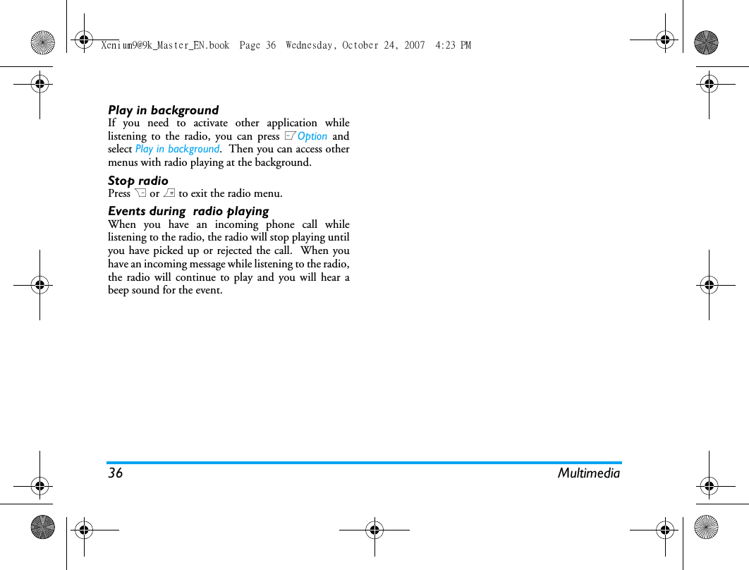 36 MultimediaPlay in backgroundIf you need to activate other application whilelistening to the radio, you can press LOption  andselect Play in background.  Then you can access othermenus with radio playing at the background.Stop radioPress R or ) to exit the radio menu.Events during  radio playingWhen you have an incoming phone call whilelistening to the radio, the radio will stop playing untilyou have picked up or rejected the call.  When youhave an incoming message while listening to the radio,the radio will continue to play and you will hear abeep sound for the event.Xenium9@9k_Master_EN.book  Page 36  Wednesday, October 24, 2007  4:23 PM