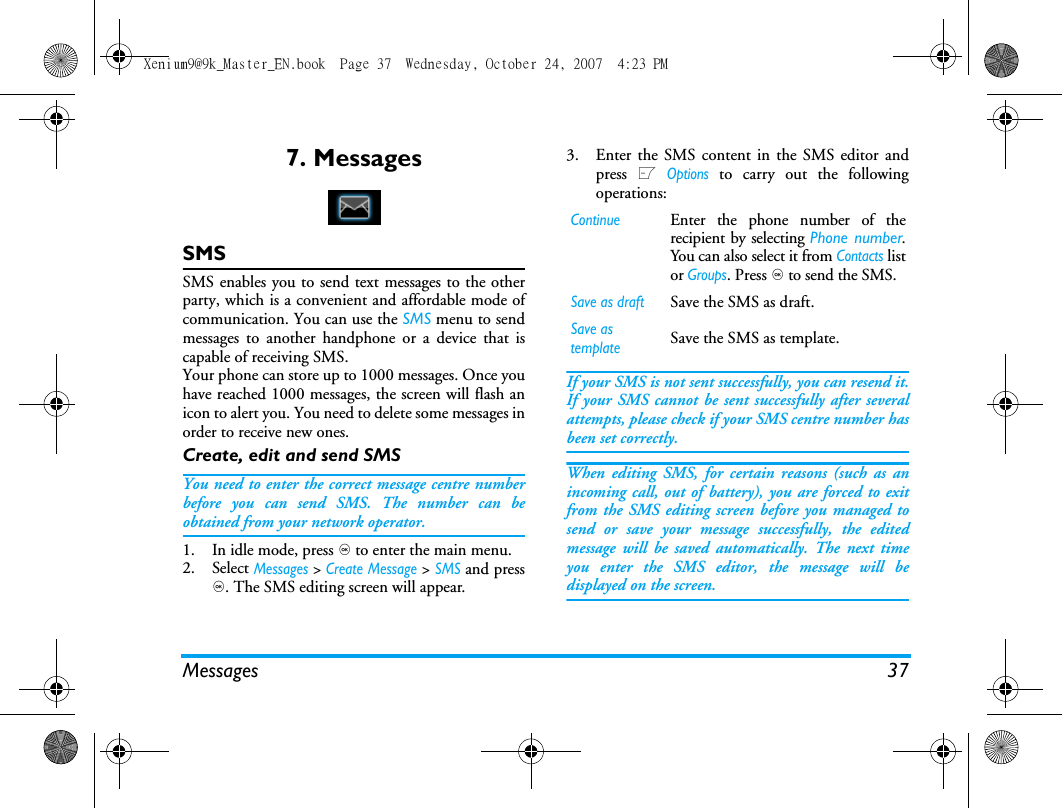 Messages 377. MessagesSMSSMS enables you to send text messages to the otherparty, which is a convenient and affordable mode ofcommunication. You can use the SMS menu to sendmessages to another handphone or a device that iscapable of receiving SMS. Your phone can store up to 1000 messages. Once youhave reached 1000 messages, the screen will flash anicon to alert you. You need to delete some messages inorder to receive new ones. Create, edit and send SMSYou need to enter the correct message centre numberbefore you can send SMS. The number can beobtained from your network operator. 1. In idle mode, press , to enter the main menu. 2. Select Messages > Create Message > SMS and press,. The SMS editing screen will appear. 3. Enter the SMS content in the SMS editor andpress L Options to carry out the followingoperations: If your SMS is not sent successfully, you can resend it.If your SMS cannot be sent successfully after severalattempts, please check if your SMS centre number hasbeen set correctly. When editing SMS, for certain reasons (such as anincoming call, out of battery), you are forced to exitfrom the SMS editing screen before you managed tosend or save your message successfully, the editedmessage will be saved automatically. The next timeyou enter the SMS editor, the message will bedisplayed on the screen. ContinueEnter the phone number of therecipient by selecting Phone number.You can also select it from Contacts listor Groups. Press , to send the SMS.Save as draftSave the SMS as draft.Save as templateSave the SMS as template.Xenium9@9k_Master_EN.book  Page 37  Wednesday, October 24, 2007  4:23 PM