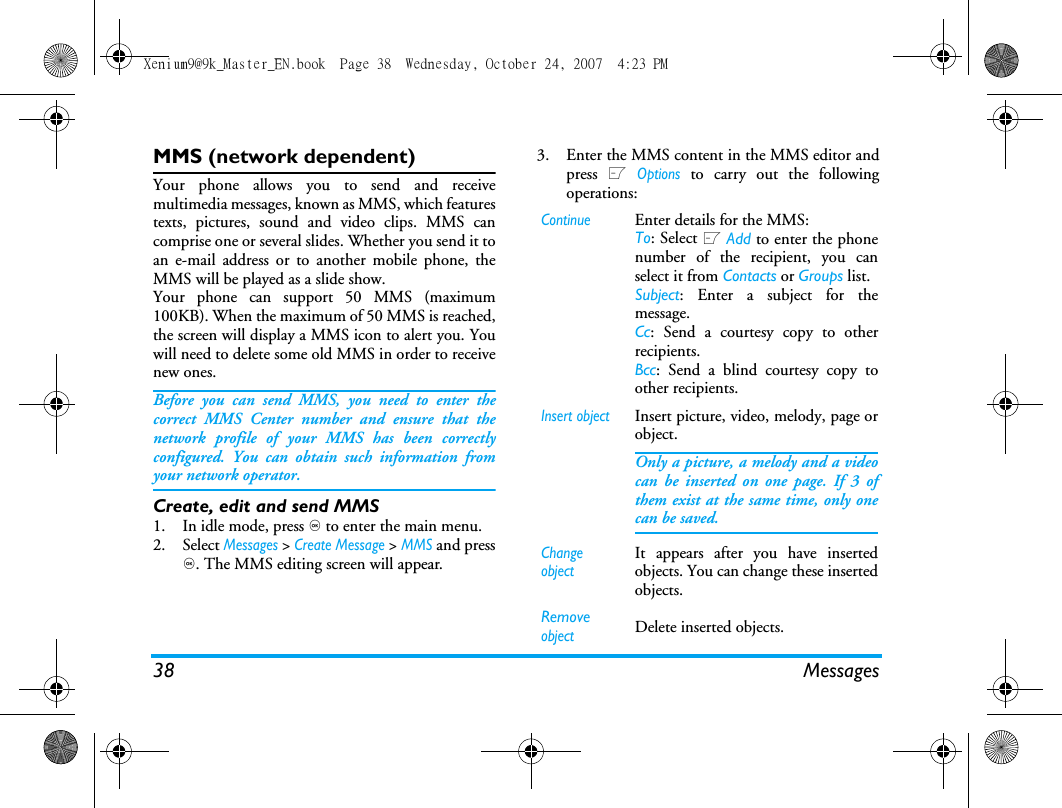 38 MessagesMMS (network dependent)Your phone allows you to send and receivemultimedia messages, known as MMS, which featurestexts, pictures, sound and video clips. MMS cancomprise one or several slides. Whether you send it toan e-mail address or to another mobile phone, theMMS will be played as a slide show. Your phone can support 50 MMS (maximum100KB). When the maximum of 50 MMS is reached,the screen will display a MMS icon to alert you. Youwill need to delete some old MMS in order to receivenew ones.Before you can send MMS, you need to enter thecorrect MMS Center number and ensure that thenetwork profile of your MMS has been correctlyconfigured. You can obtain such information fromyour network operator. Create, edit and send MMS1. In idle mode, press , to enter the main menu.2. Select Messages > Create Message > MMS and press,. The MMS editing screen will appear. 3. Enter the MMS content in the MMS editor andpress L Options to carry out the followingoperations: ContinueEnter details for the MMS:To: Select L Add to enter the phonenumber of the recipient, you canselect it from Contacts or Groups list.Subject: Enter a subject for themessage.Cc: Send a courtesy copy to otherrecipients.Bcc: Send a blind courtesy copy toother recipients.Insert objectInsert picture, video, melody, page orobject. Only a picture, a melody and a videocan be inserted on one page. If 3 ofthem exist at the same time, only onecan be saved.Change objectIt appears after you have insertedobjects. You can change these insertedobjects. Remove objectDelete inserted objects.Xenium9@9k_Master_EN.book  Page 38  Wednesday, October 24, 2007  4:23 PM
