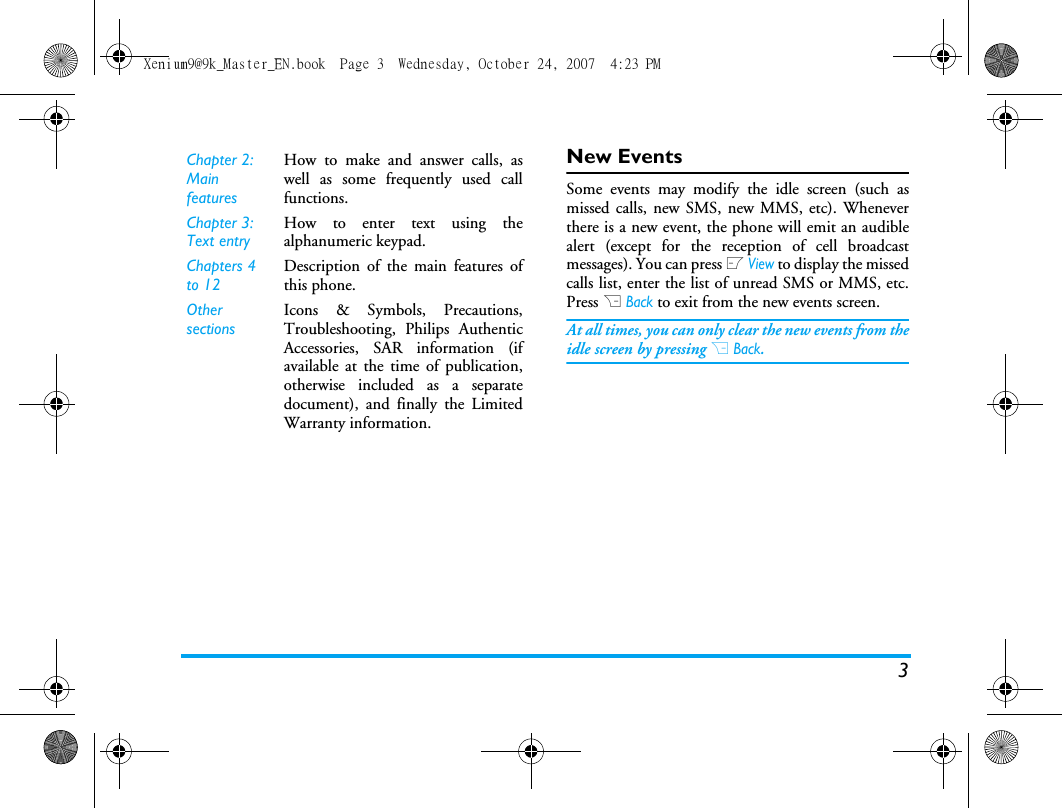 3New EventsSome events may modify the idle screen (such asmissed calls, new SMS, new MMS, etc). Wheneverthere is a new event, the phone will emit an audiblealert (except for the reception of cell broadcastmessages). You can press L View to display the missedcalls list, enter the list of unread SMS or MMS, etc.Press R Back to exit from the new events screen. At all times, you can only clear the new events from theidle screen by pressing R Back.Chapter 2: Main featuresHow to make and answer calls, aswell as some frequently used callfunctions. Chapter 3: Text entryHow to enter text using thealphanumeric keypad.Chapters 4 to 12Description of the main features ofthis phone.Other sectionsIcons &amp; Symbols, Precautions,Troubleshooting, Philips AuthenticAccessories, SAR information (ifavailable at the time of publication,otherwise included as a separatedocument), and finally the LimitedWarranty information.Xenium9@9k_Master_EN.book  Page 3  Wednesday, October 24, 2007  4:23 PM