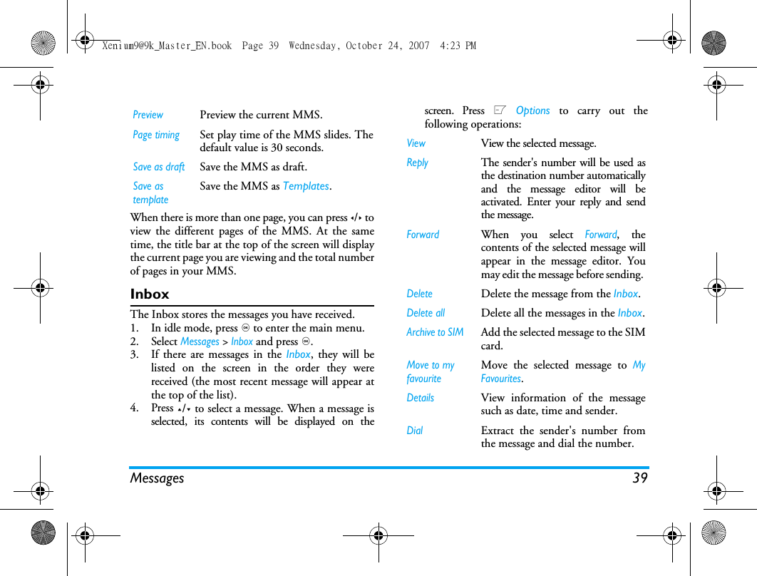 Messages 39When there is more than one page, you can press </> toview the different pages of the MMS. At the sametime, the title bar at the top of the screen will displaythe current page you are viewing and the total numberof pages in your MMS. InboxThe Inbox stores the messages you have received. 1. In idle mode, press , to enter the main menu.2. Select Messages > Inbox and press ,.3. If there are messages in the Inbox, they will belisted on the screen in the order they werereceived (the most recent message will appear atthe top of the list).4. Press +/- to select a message. When a message isselected, its contents will be displayed on thescreen. Press L Options to carry out thefollowing operations:PreviewPreview the current MMS.Page timingSet play time of the MMS slides. Thedefault value is 30 seconds.Save as draftSave the MMS as draft.Save as templateSave the MMS as Templates.ViewView the selected message.ReplyThe sender's number will be used asthe destination number automaticallyand the message editor will beactivated. Enter your reply and sendthe message.ForwardWhen you select Forward, thecontents of the selected message willappear in the message editor. Youmay edit the message before sending. DeleteDelete the message from the Inbox.Delete allDelete all the messages in the Inbox.Archive to SIM Add the selected message to the SIMcard.Move to my favouriteMove the selected message to MyFavourites.DetailsView information of the messagesuch as date, time and sender.DialExtract the sender's number fromthe message and dial the number.Xenium9@9k_Master_EN.book  Page 39  Wednesday, October 24, 2007  4:23 PM