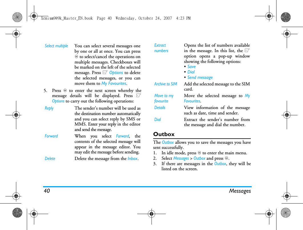 40 Messages5. Press , to enter the next screen whereby themessage details will be displayed. Press LOptions to carry out the following operations:OutboxThe Outbox allows you to save the messages you havesent successfully. 1. In idle mode, press , to enter the main menu.2. Select Messages > Outbox and press ,.3. If there are messages in the Outbox, they will belisted on the screen. Select multipleYou can select several messages oneby one or all at once. You can press, to select/cancel the operations onmultiple messages. Checkboxes willbe marked on the left of the selectedmessage. Press L Options to deletethe selected messages, or you canmove them to My Favourites.ReplyThe sender's number will be used asthe destination number automaticallyand you can select reply by SMS orMMS. Enter your reply in the editorand send the message.ForwardWhen you select Forward, thecontents of the selected message willappear in the message editor. Youmay edit the message before sending. DeleteDelete the message from the Inbox.Extract numbersOpens the list of numbers availablein the message. In this list, the Loption opens a pop-up windowshowing the following options:&bull;Save &bull;Dial &bull;Send message Archive to SIM Add the selected message to the SIMcard.Move to my favouriteMove the selected message to MyFavourites.DetailsView information of the messagesuch as date, time and sender.DialExtract the sender's number fromthe message and dial the number.Xenium9@9k_Master_EN.book  Page 40  Wednesday, October 24, 2007  4:23 PM