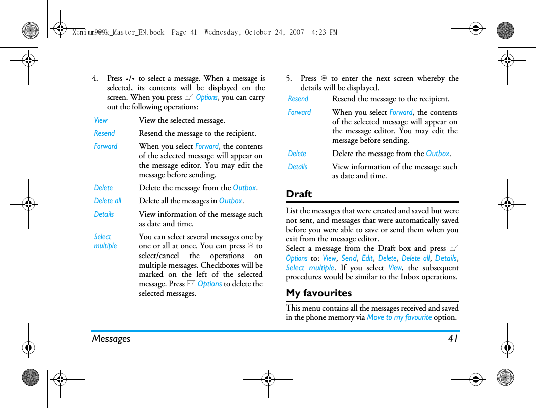 Messages 414. Press +/- to select a message. When a message isselected, its contents will be displayed on thescreen. When you press L Options, you can carryout the following operations:5. Press , to enter the next screen whereby thedetails will be displayed. DraftList the messages that were created and saved but werenot sent, and messages that were automatically savedbefore you were able to save or send them when youexit from the message editor. Select a message from the Draft box and press LOptions to: View,  Send, Edit, Delete, Delete all,  Details,Select multiple. If you select View, the subsequentprocedures would be similar to the Inbox operations.My favouritesThis menu contains all the messages received and savedin the phone memory via Move to my favourite option. ViewView the selected message.Resend Resend the message to the recipient. ForwardWhen you select Forward, the contentsof the selected message will appear onthe message editor. You may edit themessage before sending. DeleteDelete the message from the Outbox.Delete allDelete all the messages in Outbox.DetailsView information of the message suchas date and time.Select multipleYou can select several messages one byone or all at once. You can press , toselect/cancel the operations onmultiple messages. Checkboxes will bemarked on the left of the selectedmessage. Press L Options to delete theselected messages.Resend Resend the message to the recipient. ForwardWhen you select Forward, the contentsof the selected message will appear onthe message editor. You may edit themessage before sending. DeleteDelete the message from the Outbox.DetailsView information of the message suchas date and time.Xenium9@9k_Master_EN.book  Page 41  Wednesday, October 24, 2007  4:23 PM