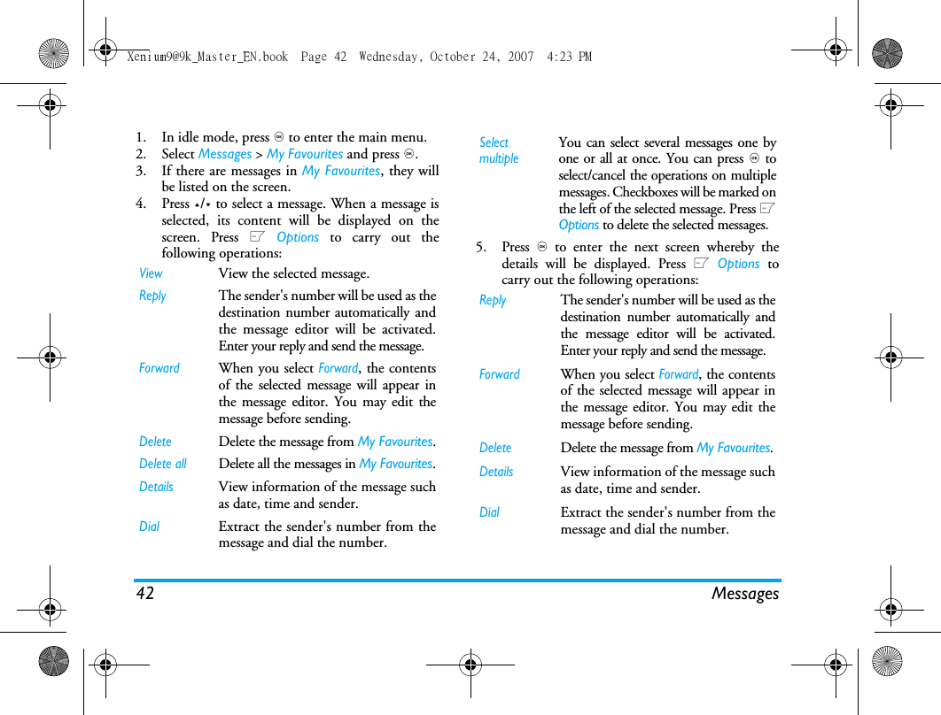 42 Messages1. In idle mode, press , to enter the main menu. 2. Select Messages > My Favourites and press ,.3. If there are messages in My Favourites, they willbe listed on the screen. 4. Press +/- to select a message. When a message isselected, its content will be displayed on thescreen. Press L Options to carry out thefollowing operations: 5. Press , to enter the next screen whereby thedetails will be displayed. Press L Options tocarry out the following operations:ViewView the selected message.ReplyThe sender's number will be used as thedestination number automatically andthe message editor will be activated.Enter your reply and send the message.ForwardWhen you select Forward, the contentsof the selected message will appear inthe message editor. You may edit themessage before sending. DeleteDelete the message from My Favourites.Delete allDelete all the messages in My Favourites.DetailsView information of the message suchas date, time and sender.DialExtract the sender's number from themessage and dial the number.Select multipleYou can select several messages one byone or all at once. You can press , toselect/cancel the operations on multiplemessages. Checkboxes will be marked onthe left of the selected message. Press LOptions to delete the selected messages.ReplyThe sender's number will be used as thedestination number automatically andthe message editor will be activated.Enter your reply and send the message.ForwardWhen you select Forward, the contentsof the selected message will appear inthe message editor. You may edit themessage before sending. DeleteDelete the message from My Favourites.DetailsView information of the message suchas date, time and sender.DialExtract the sender's number from themessage and dial the number.Xenium9@9k_Master_EN.book  Page 42  Wednesday, October 24, 2007  4:23 PM