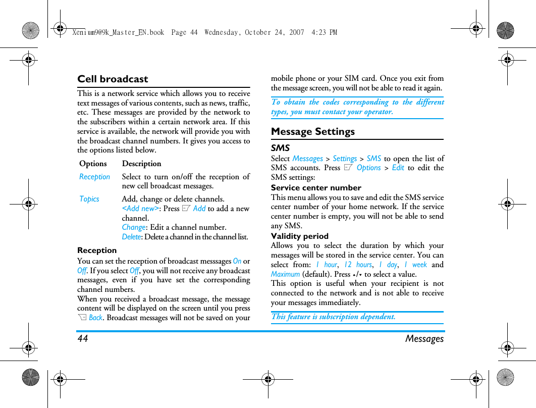 44 MessagesCell broadcastThis is a network service which allows you to receivetext messages of various contents, such as news, traffic,etc. These messages are provided by the network tothe subscribers within a certain network area. If thisservice is available, the network will provide you withthe broadcast channel numbers. It gives you access tothe options listed below.ReceptionYou can set the reception of broadcast messsages On orOff. If you select Off, you will not receive any broadcastmessages, even if you have set the correspondingchannel numbers. When you received a broadcast message, the messagecontent will be displayed on the screen until you pressR Back. Broadcast messages will not be saved on yourmobile phone or your SIM card. Once you exit fromthe message screen, you will not be able to read it again. To obtain the codes corresponding to the differenttypes, you must contact your operator.Message SettingsSMSSelect Messages > Settings > SMS to open the list ofSMS accounts. Press L Options > Edit to edit theSMS settings:Service center numberThis menu allows you to save and edit the SMS servicecenter number of your home network. If the servicecenter number is empty, you will not be able to sendany SMS.Validity periodAllows you to select the duration by which yourmessages will be stored in the service center. You canselect from: 1 hour, 12 hours, 1 day, 1 week andMaximum (default). Press +/- to select a value. This option is useful when your recipient is notconnected to the network and is not able to receiveyour messages immediately. This feature is subscription dependent. Options DescriptionReception Select to turn on/off the reception ofnew cell broadcast messages.Topics Add, change or delete channels.<Add new>: Press L Add to add a newchannel.Change: Edit a channel number.Delete: Delete a channel in the channel list. Xenium9@9k_Master_EN.book  Page 44  Wednesday, October 24, 2007  4:23 PM