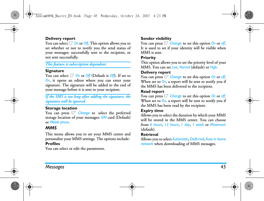 Messages 45Delivery reportYou can select L On or Off. This option allows you toset whether or not to notify you the send status ofyour messages: successfully sent to the recipient, ornot sent successfully. This feature is subscription dependent. SignatureYou can select L On or Off (Default is Off). If set toOn, it opens an editor where you can enter yoursignature. The signature will be added to the end ofyour message before it is sent to your recipient. If the SMS is too long after adding the signature, thesignature will be ignored. Storage locationYou can press L Change to select the preferredstorage location of your messages: SIM card (Default)or Mobile phone.MMSThis menu allows you to set your MMS center andpersonalize your MMS settings. The options include: ProfilesYou can select or edit the parameters.Sender visibilityYou can press L Change to set this option On or off.It is used to set if your identity will be visible whenMMS is sent.PriorityThis option allows you to set the priority level of yourMMS. You can set Low, Normal (default) or High.Delivery reportYou can press L Change to set this option On or off.When set to On, a report will be sent to notify you ifthe MMS has been delivered to the recipient. Read reportYou can press L Change to set this option On or off.When set to On, a report will be sent to notify you ifthe MMS has been read by the recipient. Expiry timeAllows you to select the duration by which your MMSwill be stored in the MMS center. You can choosefrom 6 hours, 12 hours, 1 day, 1 week or Maximum(default). RetrievalAllows you to select Automatic, Deferred, Auto in homenetwork when downloading of MMS messages.Xenium9@9k_Master_EN.book  Page 45  Wednesday, October 24, 2007  4:23 PM