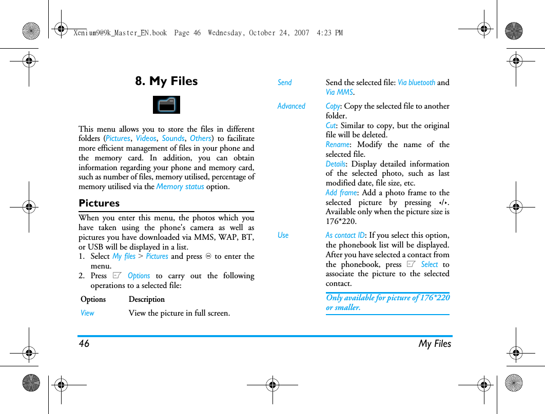 46 My Files8. My FilesThis menu allows you to store the files in differentfolders (Pictures,  Videos,  Sounds,  Others) to facilitatemore efficient management of files in your phone andthe memory card. In addition, you can obtaininformation regarding your phone and memory card,such as number of files, memory utilised, percentage ofmemory utilised via the Memory status option. PicturesWhen you enter this menu, the photos which youhave taken using the phone's camera as well aspictures you have downloaded via MMS, WAP, BT,or USB will be displayed in a list. 1. Select My files > Pictures and press , to enter themenu.2. Press L Options to carry out the followingoperations to a selected file:Options DescriptionViewView the picture in full screen.Send Send the selected file: Via bluetooth andVia MMS.Advanced Copy: Copy the selected file to anotherfolder.Cut: Similar to copy, but the originalfile will be deleted.Rename: Modify the name of theselected file.Details: Display detailed informationof the selected photo, such as lastmodified date, file size, etc. Add frame: Add a photo frame to theselected picture by pressing </>.Available only when the picture size is176*220.Use As contact ID: If you select this option,the phonebook list will be displayed.After you have selected a contact fromthe phonebook, press L Select toassociate the picture to the selectedcontact. Only available for picture of 176*220or smaller.Xenium9@9k_Master_EN.book  Page 46  Wednesday, October 24, 2007  4:23 PM