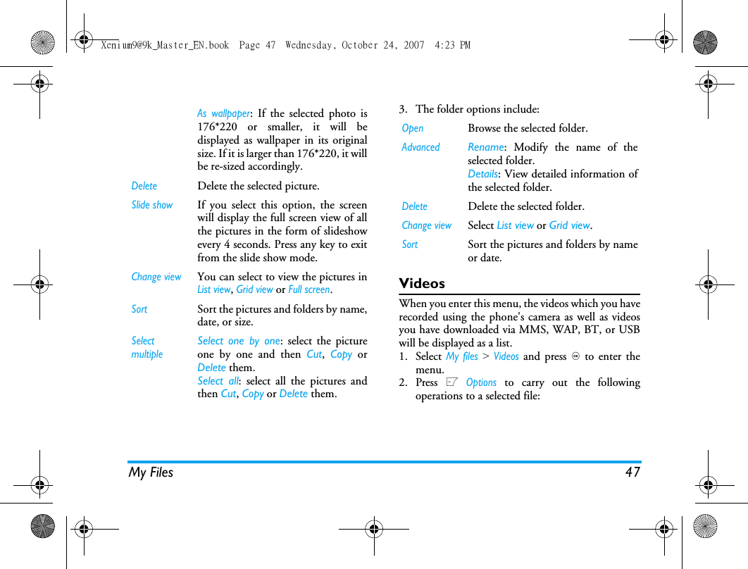 My Files 473. The folder options include: VideosWhen you enter this menu, the videos which you haverecorded using the phone's camera as well as videosyou have downloaded via MMS, WAP, BT, or USBwill be displayed as a list.1. Select My files > Videos and press , to enter themenu.2. Press L Options to carry out the followingoperations to a selected file:As wallpaper: If the selected photo is176*220 or smaller, it will bedisplayed as wallpaper in its originalsize. If it is larger than 176*220, it willbe re-sized accordingly. DeleteDelete the selected picture.Slide showIf you select this option, the screenwill display the full screen view of allthe pictures in the form of slideshowevery 4 seconds. Press any key to exitfrom the slide show mode. Change viewYou can select to view the pictures inList view, Grid view or Full screen.SortSort the pictures and folders by name,date, or size.SelectmultipleSelect one by one: select the pictureone by one and then Cut,  Copy orDelete them.Select all: select all the pictures andthen Cut, Copy or Delete them.OpenBrowse the selected folder.AdvancedRename: Modify the name of theselected folder.Details: View detailed information ofthe selected folder.DeleteDelete the selected folder.Change viewSelect List view or Grid view.SortSort the pictures and folders by nameor date.Xenium9@9k_Master_EN.book  Page 47  Wednesday, October 24, 2007  4:23 PM