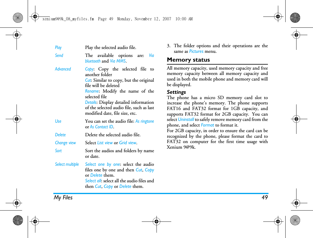 My Files 493. The folder options and their operations are thesame as Pictures menu.Memory statusAll memory capacity, used memory capacity and freememory capacity between all memory capacity andused in both the mobile phone and memory card willbe displayed.SettingsThe phone has a micro SD memory card slot toincrease the phone's memory. The phone supportsFAT16 and FAT32 format for 1GB capacity, andsupports FAT32 format for 2GB capacity.  You canselect Uninstall to safely remove memory card from thephone, and select Format to format it.For 2GB capacity, in order to ensure the card can berecognized by the phone, please format the card toFAT32 on computer for the first time usage withXenium 9@9k.PlayPlay the selected audio file.SendThe available options are: Viabluetooth and Via MMS.Advanced Copy: Copy the selected file toanother folderCut: Similar to copy, but the originalfile will be deletedRename: Modify the name of theselected fileDetails: Display detailed informationof the selected audio file, such as lastmodified date, file size, etc. UseYou can set the audio file: As ringtoneor As Contact ID. DeleteDelete the selected audio file.Change viewSelect List view or Grid view.SortSort the audios and folders by nameor date.Select multipleSelect one by one: select the audiofiles one by one and then Cut, Copyor Delete them.Select all: select all the audio files andthen Cut, Copy or Delete them.xenium9@9k_08_myfiles.fm  Page 49  Monday, November 12, 2007  10:00 AM