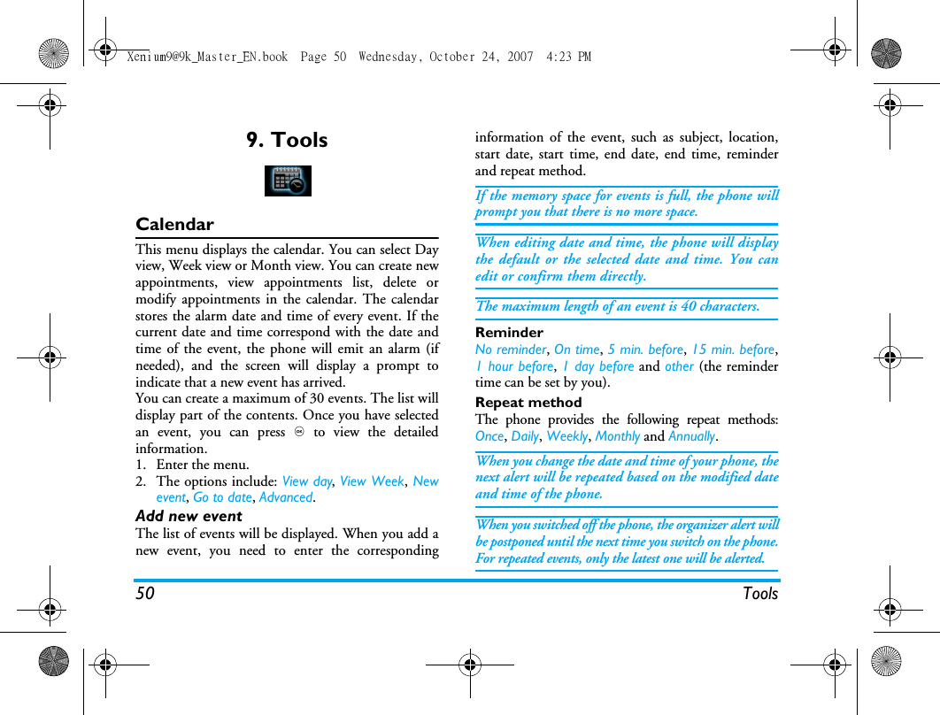 50 Tools9. ToolsCalendarThis menu displays the calendar. You can select Dayview, Week view or Month view. You can create newappointments, view appointments list, delete ormodify appointments in the calendar. The calendarstores the alarm date and time of every event. If thecurrent date and time correspond with the date andtime of the event, the phone will emit an alarm (ifneeded), and the screen will display a prompt toindicate that a new event has arrived. You can create a maximum of 30 events. The list willdisplay part of the contents. Once you have selectedan event, you can press , to view the detailedinformation.1. Enter the menu.2. The options include: View day, View Week, Newevent, Go to date, Advanced.Add new eventThe list of events will be displayed. When you add anew event, you need to enter the correspondinginformation of the event, such as subject, location,start date, start time, end date, end time, reminderand repeat method.If the memory space for events is full, the phone willprompt you that there is no more space. When editing date and time, the phone will displaythe default or the selected date and time. You canedit or confirm them directly. The maximum length of an event is 40 characters. ReminderNo reminder, On time, 5 min. before, 15 min. before,1 hour before, 1 day before and other (the remindertime can be set by you).Repeat methodThe phone provides the following repeat methods:Once, Daily, Weekly, Monthly and Annually.When you change the date and time of your phone, thenext alert will be repeated based on the modified dateand time of the phone. When you switched off the phone, the organizer alert willbe postponed until the next time you switch on the phone.For repeated events, only the latest one will be alerted. Xenium9@9k_Master_EN.book  Page 50  Wednesday, October 24, 2007  4:23 PM