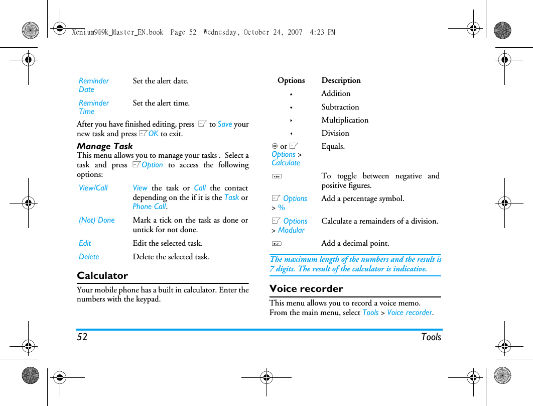 52 ToolsAfter you have finished editing, press  L to Save yournew task and press LOK to exit. Manage TaskThis menu allows you to manage your tasks .  Select atask and press LOption  to access the followingoptions: CalculatorYour mobile phone has a built in calculator. Enter thenumbers with the keypad.The maximum length of the numbers and the result is7 digits. The result of the calculator is indicative.Voice recorderThis menu allows you to record a voice memo.From the main menu, select Tools > Voice recorder.Reminder DateSet the alert date.Reminder TimeSet the alert time.View/Call View the task or Call the contactdepending on the if it is the Task orPhone Call. (Not) Done Mark a tick on the task as done oruntick for not done.Edit Edit the selected task.Delete Delete the selected task.Options Description+Addition-Subtraction>Multiplication<Division, or L Options > CalculateEquals.*To toggle between negative andpositive figures.L Options > % Add a percentage symbol.L Options > ModularCalculate a remainders of a division.#Add a decimal point.Xenium9@9k_Master_EN.book  Page 52  Wednesday, October 24, 2007  4:23 PM