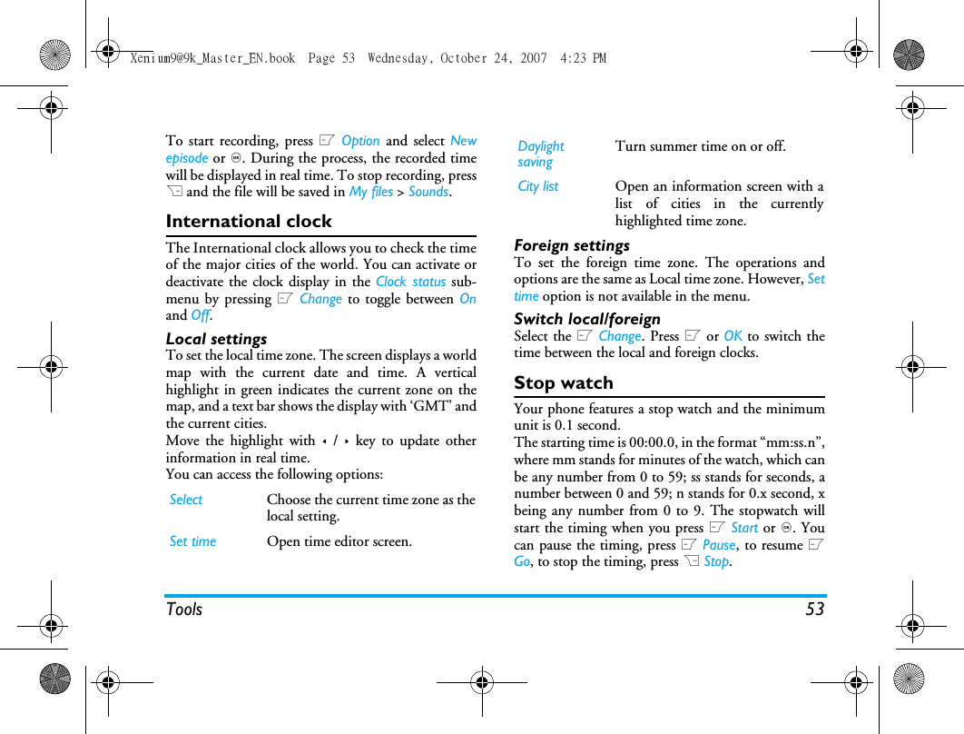 Tools 53To start recording, press L Option and select Newepisode or ,. During the process, the recorded timewill be displayed in real time. To stop recording, pressR and the file will be saved in My files > Sounds. International clockThe International clock allows you to check the timeof the major cities of the world. You can activate ordeactivate the clock display in the Clock status sub-menu by pressing L Change to toggle between Onand Off.Local settingsTo set the local time zone. The screen displays a worldmap with the current date and time. A verticalhighlight in green indicates the current zone on themap, and a text bar shows the display with &lsquo;GMT&rsquo; andthe current cities.Move the highlight with < / > key to update otherinformation in real time.You can access the following options:Foreign settingsTo set the foreign time zone. The operations andoptions are the same as Local time zone. However, Settime option is not available in the menu. Switch local/foreignSelect the L Change. Press L or OK to switch thetime between the local and foreign clocks.Stop watchYour phone features a stop watch and the minimumunit is 0.1 second.The starting time is 00:00.0, in the format &ldquo;mm:ss.n&rdquo;,where mm stands for minutes of the watch, which canbe any number from 0 to 59; ss stands for seconds, anumber between 0 and 59; n stands for 0.x second, xbeing any number from 0 to 9. The stopwatch willstart the timing when you press L Start or ,. Youcan pause the timing, press L Pause, to resume LGo, to stop the timing, press R Stop.Select Choose the current time zone as thelocal setting.Set time Open time editor screen.Daylight savingTurn summer time on or off. City list Open an information screen with alist of cities in the currentlyhighlighted time zone.Xenium9@9k_Master_EN.book  Page 53  Wednesday, October 24, 2007  4:23 PM