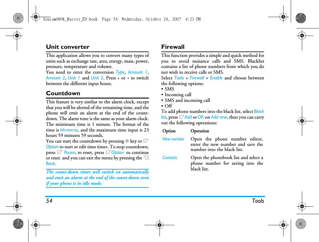 54 ToolsUnit converterThis application allows you to convert many types ofunits such as exchange rate, area, energy, mass, power,pressure, temperature and volume.You need to enter the conversion Type,  Amount 1,Amount 2, Unit 1 and Unit 2. Press + or - to switchbetween the different input boxes.CountdownThis feature is very simliar to the alarm clock, exceptthat you will be alerted of the remaining time, and thephone will emit an alarm at the end of the count-down. The alarm tone is the same as your alarm clock.The minimum time is 1 minute. The format of thetime is hh:mm:ss, and the maximum time input is 23hours 59 minutes 59 seconds. You can start the countdown by pressing , key or LOption to start or edit time timer. To stop countdown,press L Pause, to reset, press LOption to continueor reset. and you can exit the menu by pressing the RBack.The count-down timer will switch on automaticallyand emit an alarm at the end of the count-down evenif your phone is in idle mode.FirewallThis function provides a simple and quick method foryou to avoid nuisance calls and SMS. Blacklistcontains a list of phone numbers from which you donot wish to receive calls or SMS.Select Tools > Firewall > Enable and choose betweenthe following options:&bull;SMS &bull; Incoming call &bull; SMS and incoming call&bull;OffTo add phone numbers into the black list, select Blacklist, press LAdd or OK on Add new, then you can carryout the following operations:Option OperationNew numberOpen the phone number editor,enter the new number and save thenumber into the black list.ContactsOpen the phonebook list and select aphone number for saving into theblack list.Xenium9@9k_Master_EN.book  Page 54  Wednesday, October 24, 2007  4:23 PM