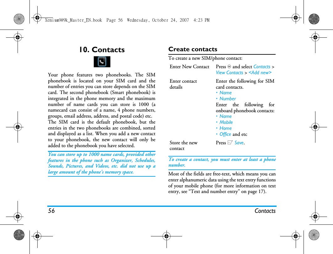 56 Contacts10. ContactsYour phone features two phonebooks. The SIMphonebook is located on your SIM card and thenumber of entries you can store depends on the SIMcard. The second phonebook (Smart phonebook) isintegrated in the phone memory and the maximumnumber of name cards you can store is 1000 (anamecard can consist of a name, 4 phone numbers,groups, email address, address, and postal code) etc.The SIM card is the default phonebook, but theentries in the two phonebooks are combined, sortedand displayed as a list. When you add a new contactto your phonebook, the new contact will only beadded to the phonebook you have selected.You can store up to 1000 name cards, provided otherfeatures in the phone such as Organizer, Schedules,Sounds, Pictures, and Videos, etc. did not use up alarge amount of the phone's memory space.Create contactsTo create a new SIM/phone contact:To create a contact, you must enter at least a phonenumber.Most of the fields are free-text, which means you canenter alphanumeric data using the text entry functionsof your mobile phone (for more information on textentry, see &ldquo;Text and number entry&rdquo; on page 17).Enter New Contact Press , and select Contacts >View Contacts > <Add new>Enter contact detailsEnter the following for SIMcard contacts.&bull;Name&bull; NumberEnter the following foronboard phonebook contacts:&bull;Name&bull; Mobile&bull;Home&bull; Office and etcStore the new contactPress L Save.Xenium9@9k_Master_EN.book  Page 56  Wednesday, October 24, 2007  4:23 PM