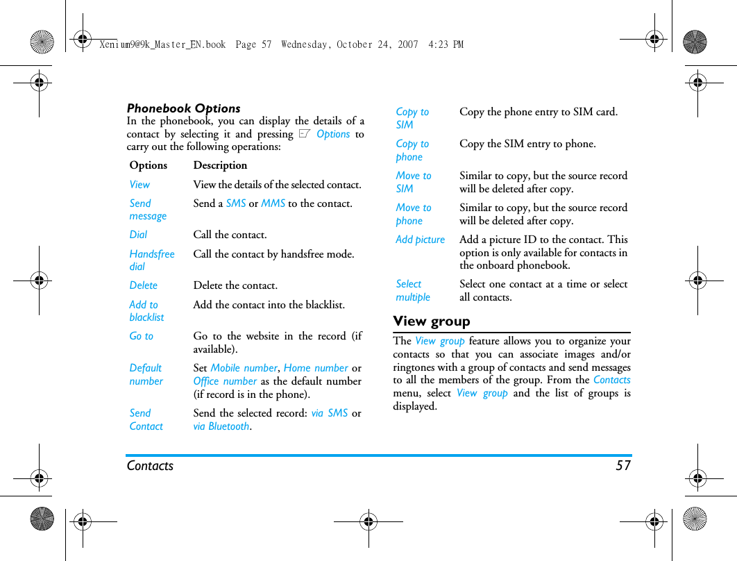 Contacts 57Phonebook OptionsIn the phonebook, you can display the details of acontact by selecting it and pressing L Options tocarry out the following operations:View groupThe View group feature allows you to organize yourcontacts so that you can associate images and/orringtones with a group of contacts and send messagesto all the members of the group. From the Contactsmenu, select View group and the list of groups isdisplayed.Options DescriptionView View the details of the selected contact.SendmessageSend a SMS or MMS to the contact.Dial Call the contact.Handsfree dialCall the contact by handsfree mode.Delete Delete the contact.Add to blacklistAdd the contact into the blacklist.Go to Go to the website in the record (ifavailable).Default numberSet Mobile number, Home number orOffice number as the default number(if record is in the phone).Send ContactSend the selected record: via SMS orvia Bluetooth.Copy to SIMCopy the phone entry to SIM card.Copy to phoneCopy the SIM entry to phone.Move to SIMSimilar to copy, but the source recordwill be deleted after copy.Move to phoneSimilar to copy, but the source recordwill be deleted after copy.Add picture Add a picture ID to the contact. Thisoption is only available for contacts inthe onboard phonebook.SelectmultipleSelect one contact at a time or selectall contacts.Xenium9@9k_Master_EN.book  Page 57  Wednesday, October 24, 2007  4:23 PM