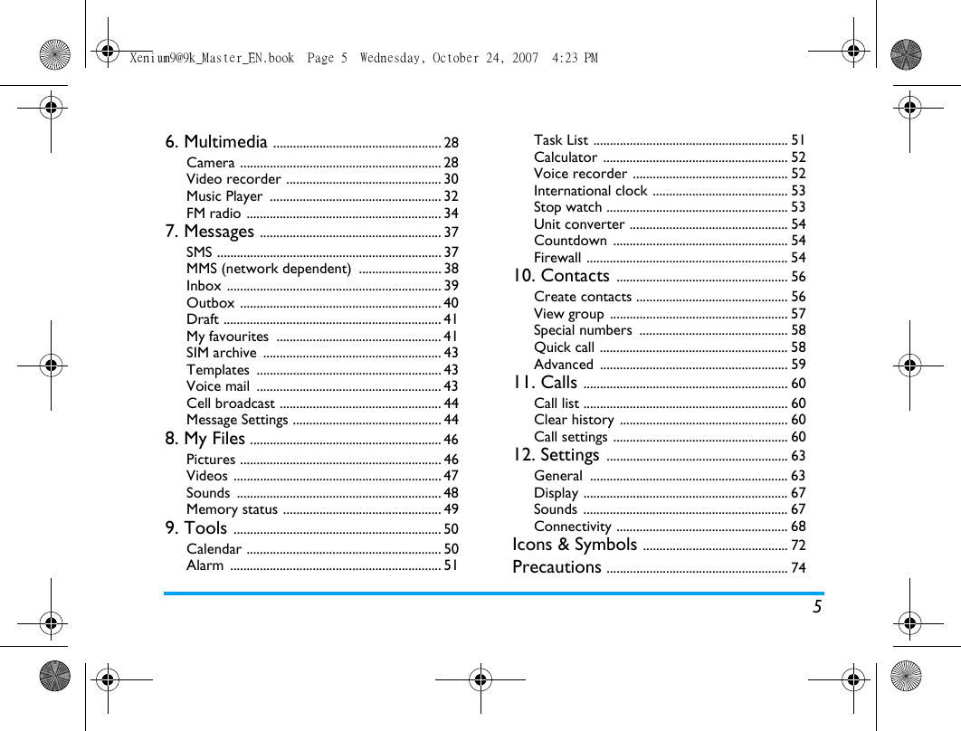 56. Multimedia ................................................... 28Camera ............................................................. 28Video recorder ............................................... 30Music Player  .................................................... 32FM radio ........................................................... 347. Messages ....................................................... 37SMS .................................................................... 37MMS (network dependent)  ......................... 38Inbox ................................................................. 39Outbox ............................................................. 40Draft .................................................................. 41My favourites  .................................................. 41SIM archive  ...................................................... 43Templates ........................................................ 43Voice mail  ........................................................ 43Cell broadcast ................................................. 44Message Settings ............................................. 448. My Files .......................................................... 46Pictures ............................................................. 46Videos ............................................................... 47Sounds .............................................................. 48Memory status ................................................ 499. Tools ............................................................... 50Calendar ........................................................... 50Alarm ................................................................ 51Task List ........................................................... 51Calculator ........................................................ 52Voice recorder ............................................... 52International clock ......................................... 53Stop watch ....................................................... 53Unit converter ................................................ 54Countdown ..................................................... 54Firewall ............................................................. 5410. Contacts .................................................... 56Create contacts .............................................. 56View group ...................................................... 57Special numbers  ............................................. 58Quick call ......................................................... 58Advanced ......................................................... 5911. Calls .............................................................. 60Call list .............................................................. 60Clear history ................................................... 60Call settings ..................................................... 6012. Settings ....................................................... 63General ............................................................ 63Display .............................................................. 67Sounds .............................................................. 67Connectivity .................................................... 68Icons &amp; Symbols ............................................ 72Precautions ....................................................... 74Xenium9@9k_Master_EN.book  Page 5  Wednesday, October 24, 2007  4:23 PM