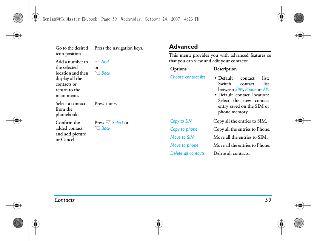 Contacts 59AdvancedThis menu provides you with advanced features sothat you can view and edit your contacts:Go to the desired icon positionPress the navigation keys.Add a number to the selected location and then display all the contacts or return to the main menu.L Add or R BackSelect a contact from the phonebook.Press + or -.Confirm the added contact and add picture or Cancel.Press L Select orR Back.Options DescriptionChoose contact list &bull; Default contact list:Switch contact listbetween SIM, Phone or All.&bull; Default contact location:Select the new contactentry saved on the SIM orphone memory.Copy to SIM Copy all the entries to SIM.Copy to phone Copy all the entries to Phone.Move to SIM Move all the entries to SIM. Move to phone Move all the entries to Phone.Delete all contacts Delete all contacts.Xenium9@9k_Master_EN.book  Page 59  Wednesday, October 24, 2007  4:23 PM