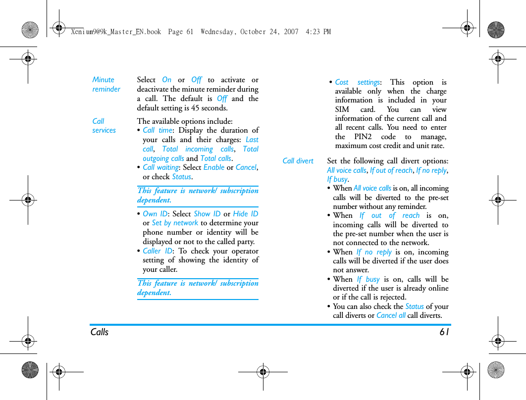 Calls 61MinutereminderSelect  On or Off to activate ordeactivate the minute reminder duringa call. The default is Off and thedefault setting is 45 seconds.Call servicesThe available options include:&bull;Call time: Display the duration ofyour calls and their charges: Lastcall,  Total incoming calls,  Totaloutgoing calls and Total calls.&bull;Call waiting: Select Enable or Cancel,or check Status.This feature is network/ subscriptiondependent.&bull;Own ID: Select Show ID or Hide IDor Set by network to determine yourphone number or identity will bedisplayed or not to the called party.&bull;Caller ID: To check your operatorsetting of showing the identity ofyour caller.This feature is network/ subscriptiondependent.&bull;Cost settings: This option isavailable only when the chargeinformation is included in yourSIM card. You can viewinformation of the current call andall recent calls. You need to enterthe PIN2 code to manage,maximum cost credit and unit rate. Call divert Set the following call divert options:All voice calls, If out of reach, If no reply,If busy. &bull;When All voice calls is on, all incomingcalls will be diverted to the pre-setnumber without any reminder. &bull;When  If out of reach is on,incoming calls will be diverted tothe pre-set number when the user isnot connected to the network. &bull;When If no reply is on, incomingcalls will be diverted if the user doesnot answer. &bull;When If busy is on, calls will bediverted if the user is already onlineor if the call is rejected.&bull;You can also check the Status of yourcall diverts or Cancel all call diverts.Xenium9@9k_Master_EN.book  Page 61  Wednesday, October 24, 2007  4:23 PM