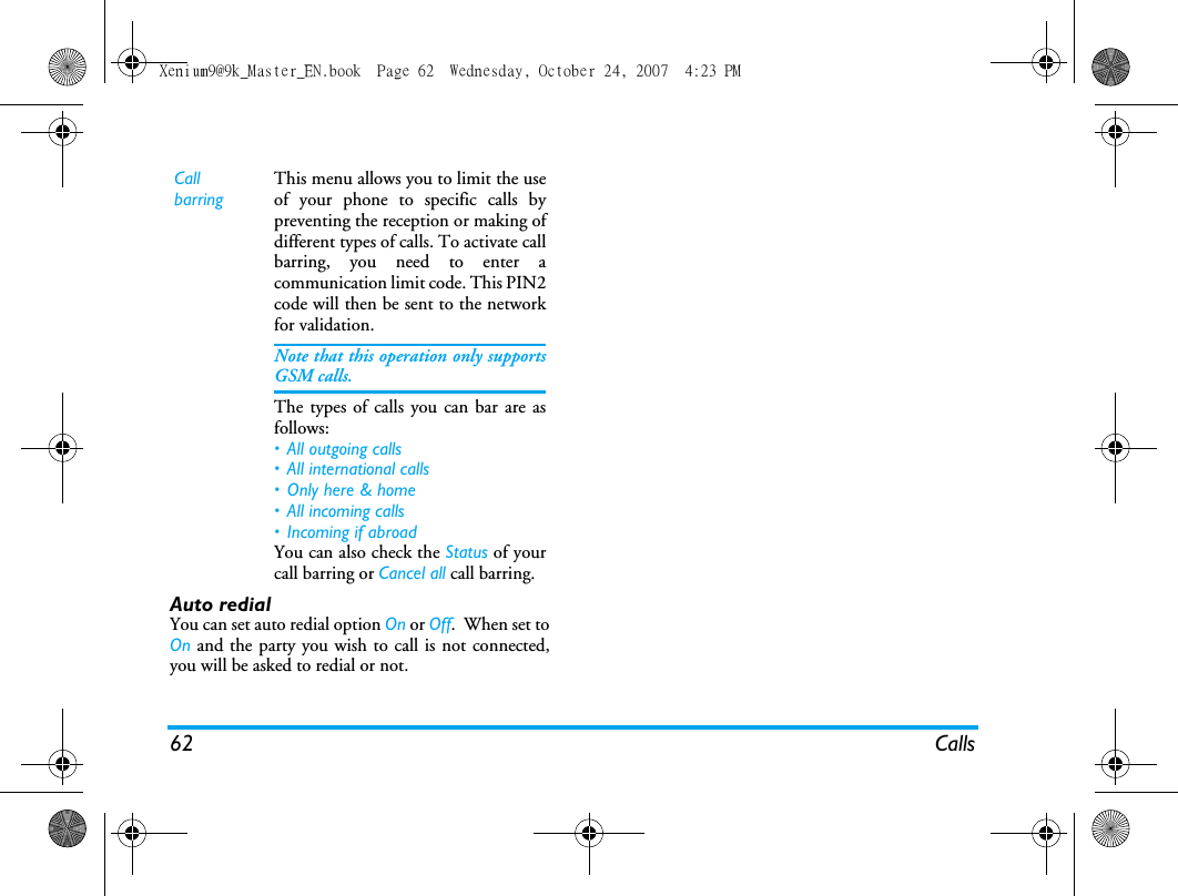 62 CallsAuto redialYou can set auto redial option On or Off.  When set toOn and the party you wish to call is not connected,you will be asked to redial or not.  Call barringThis menu allows you to limit the useof your phone to specific calls bypreventing the reception or making ofdifferent types of calls. To activate callbarring, you need to enter acommunication limit code. This PIN2code will then be sent to the networkfor validation.Note that this operation only supportsGSM calls. The types of calls you can bar are asfollows:&bull; All outgoing calls&bull; All international calls&bull; Only here &amp; home&bull; All incoming calls&bull; Incoming if abroadYou can also check the Status of yourcall barring or Cancel all call barring. Xenium9@9k_Master_EN.book  Page 62  Wednesday, October 24, 2007  4:23 PM