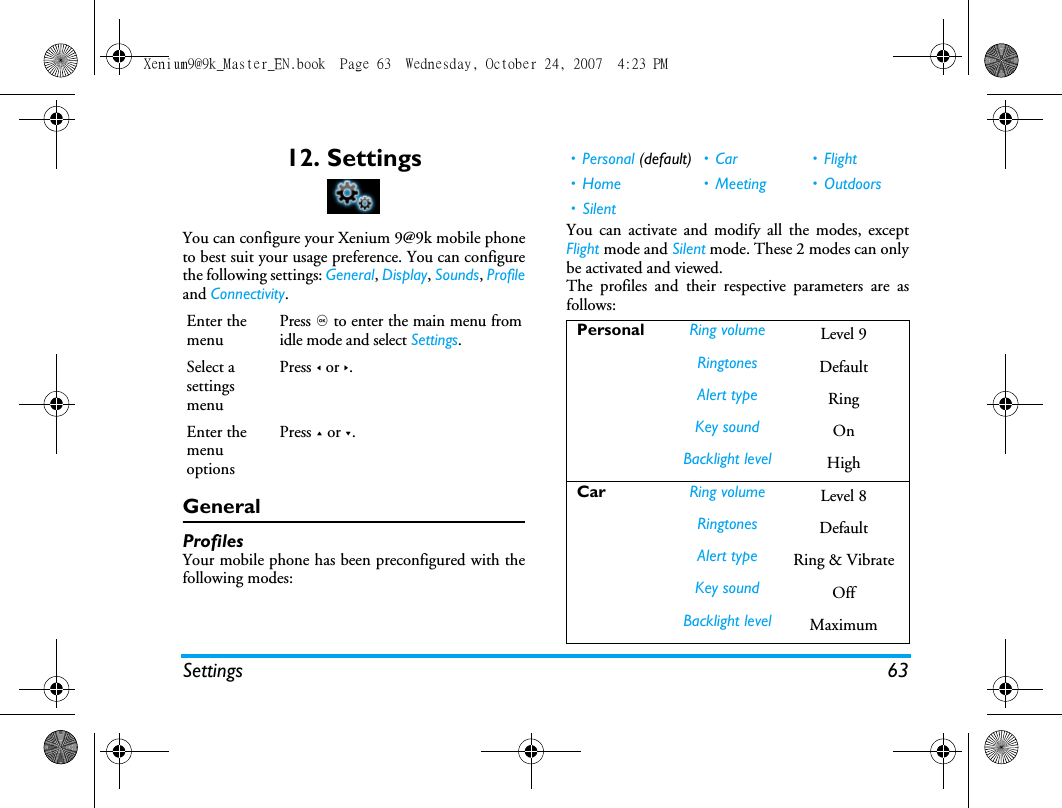Settings 6312. SettingsYou can configure your Xenium 9@9k mobile phoneto best suit your usage preference. You can configurethe following settings: General, Display, Sounds, Profileand Connectivity.GeneralProfilesYour mobile phone has been preconfigured with thefollowing modes: You can activate and modify all the modes, exceptFlight mode and Silent mode. These 2 modes can onlybe activated and viewed.The profiles and their respective parameters are asfollows:Enter the menuPress , to enter the main menu fromidle mode and select Settings.Select a settings menuPress < or >.Enter the menu optionsPress + or -.&bull;Personal (default) &bull; Car &bull; Flight &bull; Home &bull; Meeting &bull; Outdoors&bull; SilentPersonal Ring volume Level 9Ringtones DefaultAlert type RingKey sound OnBacklight level HighCar Ring volume Level 8Ringtones DefaultAlert type Ring &amp; VibrateKey sound OffBacklight level MaximumXenium9@9k_Master_EN.book  Page 63  Wednesday, October 24, 2007  4:23 PM