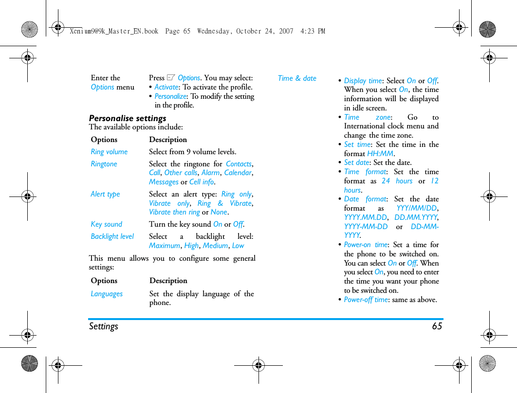 Settings 65Personalise settingsThe available options include:This menu allows you to configure some generalsettings:Enter the Options menuPress L Options. You may select:&bull;Activate: To activate the profile.&bull;Personalize: To modify the settingin the profile.Options DescriptionRing volume Select from 9 volume levels.Ringtone Select the ringtone for Contacts,Call, Other calls, Alarm, Calendar,Messages or Cell info.Alert type Select an alert type: Ring only,Vibrate only,  Ring &amp; Vibrate,Vibrate then ring or None.Key sound Turn the key sound On or Off.Backlight level Select a backlight level:Maximum, High, Medium, LowOptions DescriptionLanguages Set the display language of thephone.Time &amp; date &bull;Display time: Select On or Off.When you select On, the timeinformation will be displayedin idle screen.&bull;Time zone: Go toInternational clock menu andchange the time zone.&bull;Set time: Set the time in theformat HH:MM.&bull;Set date: Set the date.&bull;Time format: Set the timeformat as 24 hours or  12hours.&bull;Date format: Set the dateformat as YYY/MM/DD,YYYY.MM.DD,  DD.MM.YYYY,YYYY-MM-DD or DD-MM-YYYY.&bull;Power-on time: Set a time forthe phone to be switched on.You can select On or Off. Whenyou select On, you need to enterthe time you want your phoneto be switched on. &bull;Power-off time: same as above.Xenium9@9k_Master_EN.book  Page 65  Wednesday, October 24, 2007  4:23 PM