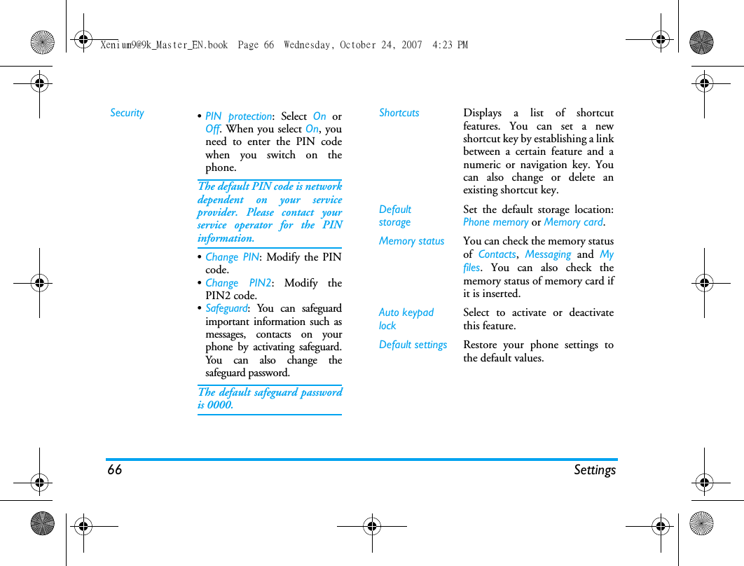 66 SettingsSecurity &bull;PIN protection: Select On orOff. When you select On, youneed to enter the PIN codewhen you switch on thephone. The default PIN code is networkdependent on your serviceprovider. Please contact yourservice operator for the PINinformation.&bull;Change PIN: Modify the PINcode.&bull;Change PIN2: Modify thePIN2 code.&bull;Safeguard: You can safeguardimportant information such asmessages, contacts on yourphone by activating safeguard.You can also change thesafeguard password.The default safeguard passwordis 0000.Shortcuts Displays a list of shortcutfeatures. You can set a newshortcut key by establishing a linkbetween a certain feature and anumeric or navigation key. Youcan also change or delete anexisting shortcut key.DefaultstorageSet the default storage location:Phone memory or Memory card.Memory status You can check the memory statusof  Contacts,  Messaging and Myfiles. You can also check thememory status of memory card ifit is inserted.Auto keypad lockSelect to activate or deactivatethis feature.Default settings Restore your phone settings tothe default values. Xenium9@9k_Master_EN.book  Page 66  Wednesday, October 24, 2007  4:23 PM