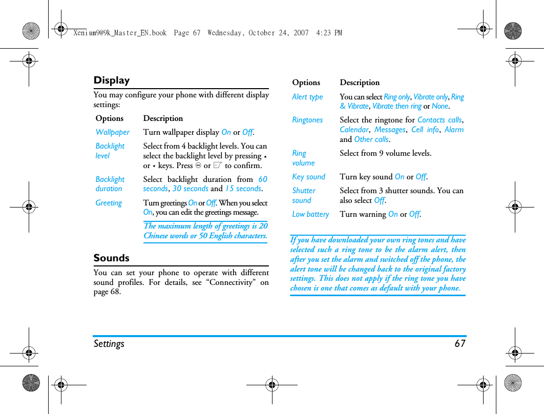 Settings 67DisplayYou may configure your phone with different displaysettings:SoundsYou can set your phone to operate with differentsound profiles. For details, see &ldquo;Connectivity&rdquo; onpage 68.If you have downloaded your own ring tones and haveselected such a ring tone to be the alarm alert, thenafter you set the alarm and switched off the phone, thealert tone will be changed back to the original factorysettings. This does not apply if the ring tone you havechosen is one that comes as default with your phone.Options DescriptionWallpaper Turn wallpaper display On or Off.Backlight levelSelect from 4 backlight levels. You canselect the backlight level by pressing +or - keys. Press , or L to confirm. Backlight durationSelect backlight duration from 60seconds, 30 seconds and 15 seconds.Greeting Turn greetings On or Off. When you selectOn, you can edit the greetings message. The maximum length of greetings is 20Chinese words or 50 English characters.Options DescriptionAlert type You can select Ring only, Vibrate only, Ring&amp; Vibrate, Vibrate then ring or None.Ringtones Select the ringtone for Contacts calls,Calendar,  Messages,  Cell info,  Alarmand Other calls.Ring volumeSelect from 9 volume levels.Key sound Turn key sound On or Off.Shutter soundSelect from 3 shutter sounds. You canalso select Off.Low battery Turn warning On or Off.Xenium9@9k_Master_EN.book  Page 67  Wednesday, October 24, 2007  4:23 PM