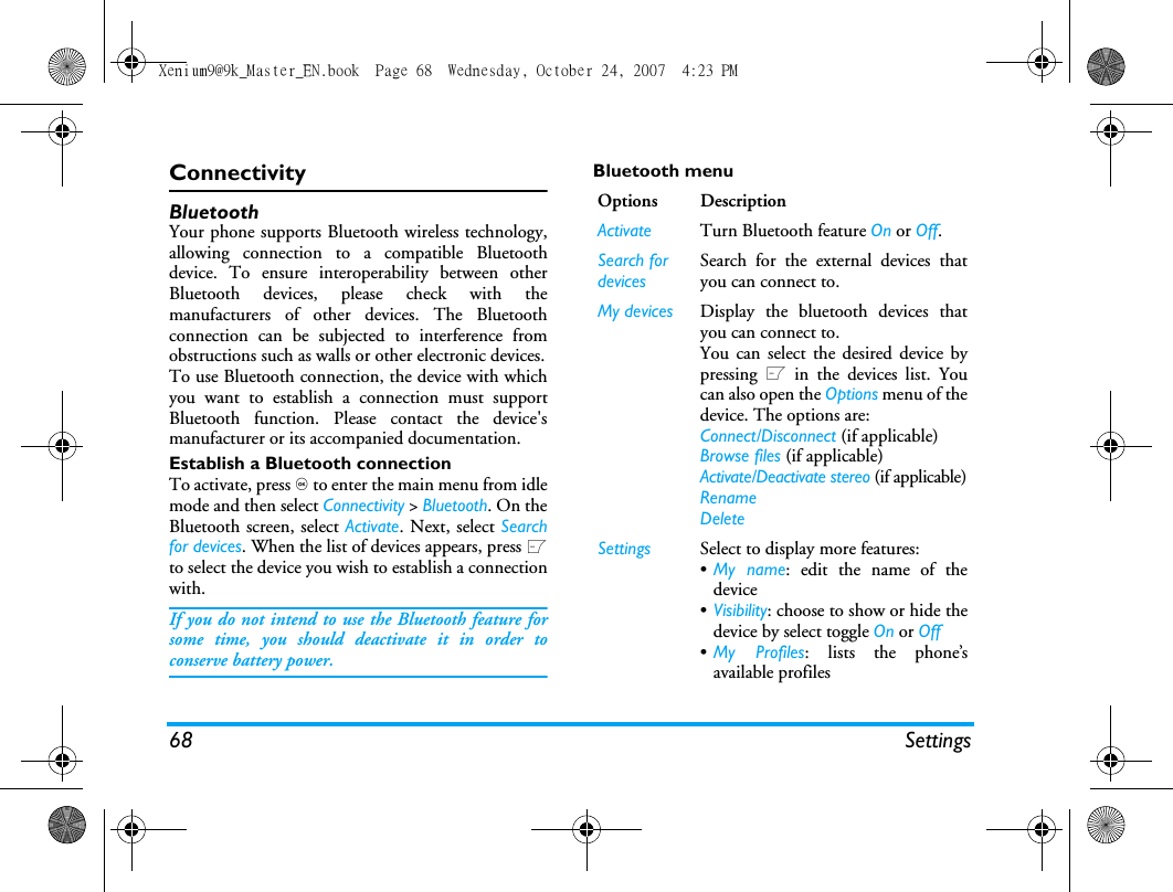 68 SettingsConnectivityBluetoothYour phone supports Bluetooth wireless technology,allowing connection to a compatible Bluetoothdevice. To ensure interoperability between otherBluetooth devices, please check with themanufacturers of other devices. The Bluetoothconnection can be subjected to interference fromobstructions such as walls or other electronic devices.To use Bluetooth connection, the device with whichyou want to establish a connection must supportBluetooth function. Please contact the device'smanufacturer or its accompanied documentation.Establish a Bluetooth connectionTo activate, press , to enter the main menu from idlemode and then select Connectivity > Bluetooth. On theBluetooth screen, select Activate. Next, select Searchfor devices. When the list of devices appears, press Lto select the device you wish to establish a connectionwith.If you do not intend to use the Bluetooth feature forsome time, you should deactivate it in order toconserve battery power.Bluetooth menuOptions DescriptionActivate Turn Bluetooth feature On or Off. Search for devicesSearch for the external devices thatyou can connect to.My devices Display the bluetooth devices thatyou can connect to.You can select the desired device bypressing L in the devices list. Youcan also open the Options menu of thedevice. The options are: Connect/Disconnect (if applicable)Browse files (if applicable)Activate/Deactivate stereo (if applicable)RenameDeleteSettings Select to display more features:&bull;My name: edit the name of thedevice&bull;Visibility: choose to show or hide thedevice by select toggle On or Off&bull;My Profiles: lists the phone&rsquo;savailable profilesXenium9@9k_Master_EN.book  Page 68  Wednesday, October 24, 2007  4:23 PM