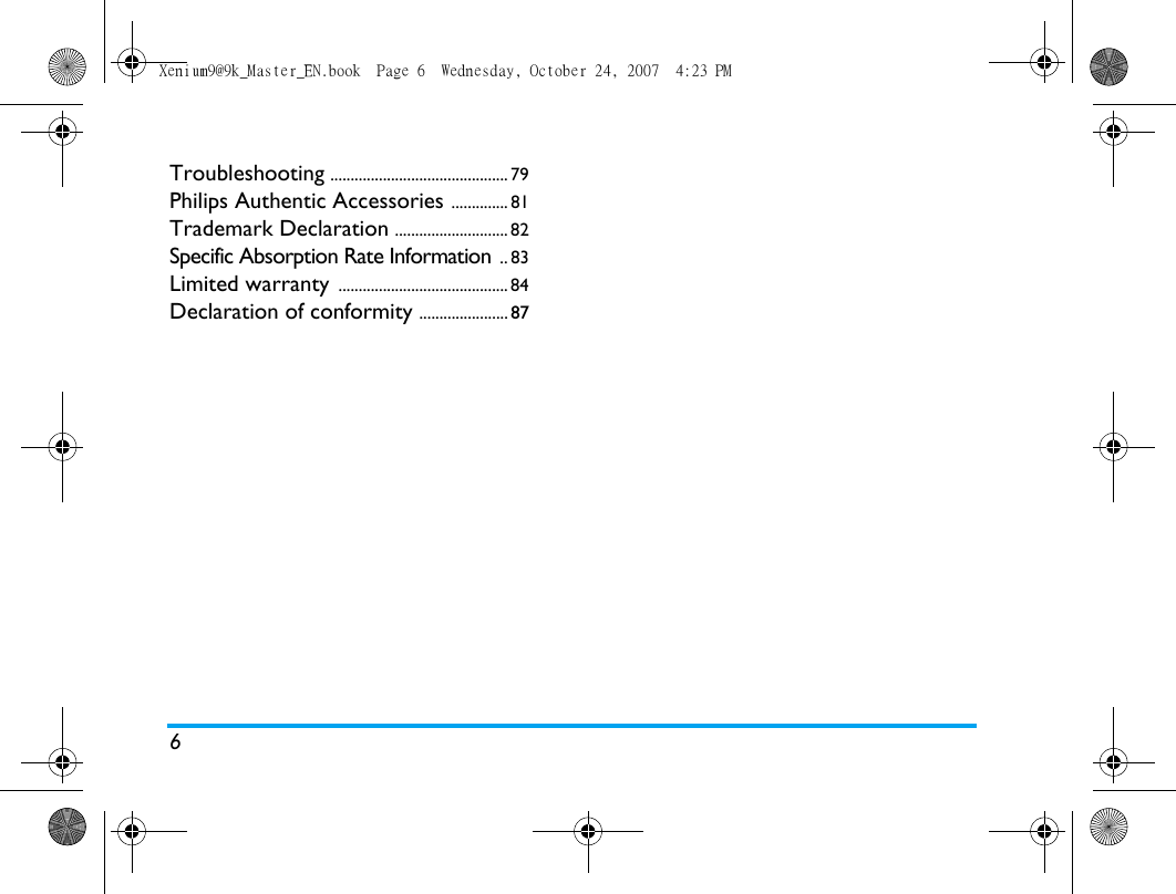 6Troubleshooting ............................................ 79Philips Authentic Accessories .............. 81Trademark Declaration ............................ 82Specific Absorption Rate Information .. 83Limited warranty .......................................... 84Declaration of conformity ......................87Xenium9@9k_Master_EN.book  Page 6  Wednesday, October 24, 2007  4:23 PM