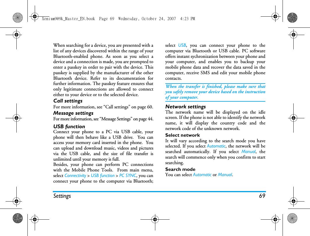 Settings 69When searching for a device, you are presented with alist of any devices discovered within the range of yourBluetooth-enabled phone. As soon as you select adevice and a connection is made, you are prompted toenter a passkey in order to pair with the device. Thispasskey is supplied by the manufacturer of the otherBluetooth device. Refer to its documentation forfurther information. The passkey feature ensures thatonly legitimate connections are allowed to connecteither to your device or to the selected device.Call settingsFor more information, see &ldquo;Call settings&rdquo; on page 60.Message settingsFor more information, see &ldquo;Message Settings&rdquo; on page 44.USB functionConnect your phone to a PC via USB cable, yourphone will then behave like a USB drive.  You canaccess your memory card inserted in the phone.  Youcan upload and download music, videos and picturesvia the USB cable, and the size of file transfer isunlimited until your memory is full.Besides, your phone can perform PC connectionswith the Mobile Phone Tools.  From main menu,select Connectivity > USB function > PC SYNC, you canconnect your phone to the computer via Bluetooth;select  USB, you can connect your phone to thecomputer via Bluetooth or USB cable. PC softwareoffers instant sychronization between your phone andyour computer, and enables you to backup yourmobile phone data and recover the data saved in thecomputer, receive SMS and edit your mobile phonecontacts.When the transfer is finished, please make sure thatyou safely remove your device based on the instructionof your computer.Network settingsThe network name will be displayed on the idlescreen. If the phone is not able to identify the networkname, it will display the country code and thenetwork code of the unknown network.Select networkIt will vary according to the search mode you haveselected. If you select Automatic, the network will besearched automatically. If you select Manual, thesearch will commence only when you confirm to startsearching. Search modeYou can select Automatic or Manual.Xenium9@9k_Master_EN.book  Page 69  Wednesday, October 24, 2007  4:23 PM