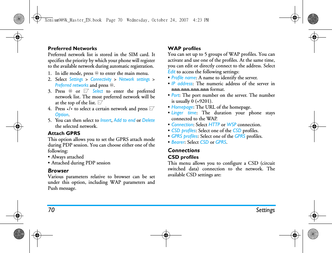 70 SettingsPreferred NetworksPreferred network list is stored in the SIM card. Itspecifies the priority by which your phone will registerto the available network during automatic registration. 1. In idle mode, press , to enter the main menu. 2. Select Settings > Connectivity > Network settings >Preferred networks and press ,.3. Press , or L Select to enter the preferrednetwork list. The most preferred network will beat the top of the list. L4. Press +/- to select a certain network and press LOption.5. You can then select to Insert, Add to end or Deletethe selected network.Attach GPRSThis option allows you to set the GPRS attach modeduring PDP session. You can choose either one of thefollowing:&bull; Always attached&bull; Attached during PDP sessionBrowserVarious parameters relative to browser can be setunder this option, including WAP parameters andPush message.WAP profiles You can set up to 5 groups of WAP profiles. You canactivate and use one of the profiles. At the same time,you can edit or directly connect to the address. SelectEdit to access the following settings:&bull;Profile name: A name to identify the server.&bull;IP address: The numeric address of the server innnn.nnn.nnn.nnn format.&bull;Port: The port number on the server. The numberis usually 0 (=9201).&bull;Homepage: The URL of the homepage.&bull;Linger time: The duration your phone staysconnected to the WAP.&bull;Connection: Select HTTP or WSP connection.&bull;CSD profiles: Select one of the CSD profiles.&bull;GPRS profiles: Select one of the GPRS profiles.&bull;Bearer: Select CSD or GPRS. ConnectionsCSD profilesThis menu allows you to configure a CSD (circuitswitched data) connection to the network. Theavailable CSD settings are:Xenium9@9k_Master_EN.book  Page 70  Wednesday, October 24, 2007  4:23 PM