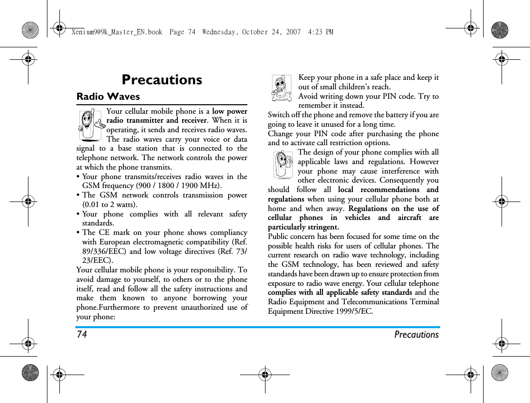 74 PrecautionsPrecautionsRadio WavesYour cellular mobile phone is a low powerradio transmitter and receiver. When it isoperating, it sends and receives radio waves.The radio waves carry your voice or datasignal to a base station that is connected to thetelephone network. The network controls the powerat which the phone transmits.&bull; Your phone transmits/receives radio waves in theGSM frequency (900 / 1800 / 1900 MHz).&bull; The GSM network controls transmission power(0.01 to 2 watts).&bull; Your phone complies with all relevant safetystandards.&bull; The CE mark on your phone shows compliancywith European electromagnetic compatibility (Ref.89/336/EEC) and low voltage directives (Ref. 73/23/EEC).Your cellular mobile phone is your responsibility. Toavoid damage to yourself, to others or to the phoneitself, read and follow all the safety instructions andmake them known to anyone borrowing yourphone.Furthermore to prevent unauthorized use ofyour phone:Keep your phone in a safe place and keep itout of small children's reach.Avoid writing down your PIN code. Try toremember it instead. Switch off the phone and remove the battery if you aregoing to leave it unused for a long time.Change your PIN code after purchasing the phoneand to activate call restriction options.The design of your phone complies with allapplicable laws and regulations. Howeveryour phone may cause interference withother electronic devices. Consequently youshould follow all local recommendations andregulations when using your cellular phone both athome and when away. Regulations on the use ofcellular phones in vehicles and aircraft areparticularly stringent.Public concern has been focused for some time on thepossible health risks for users of cellular phones. Thecurrent research on radio wave technology, includingthe GSM technology, has been reviewed and safetystandards have been drawn up to ensure protection fromexposure to radio wave energy. Your cellular telephonecomplies with all applicable safety standards and theRadio Equipment and Telecommunications TerminalEquipment Directive 1999/5/EC.Xenium9@9k_Master_EN.book  Page 74  Wednesday, October 24, 2007  4:23 PM
