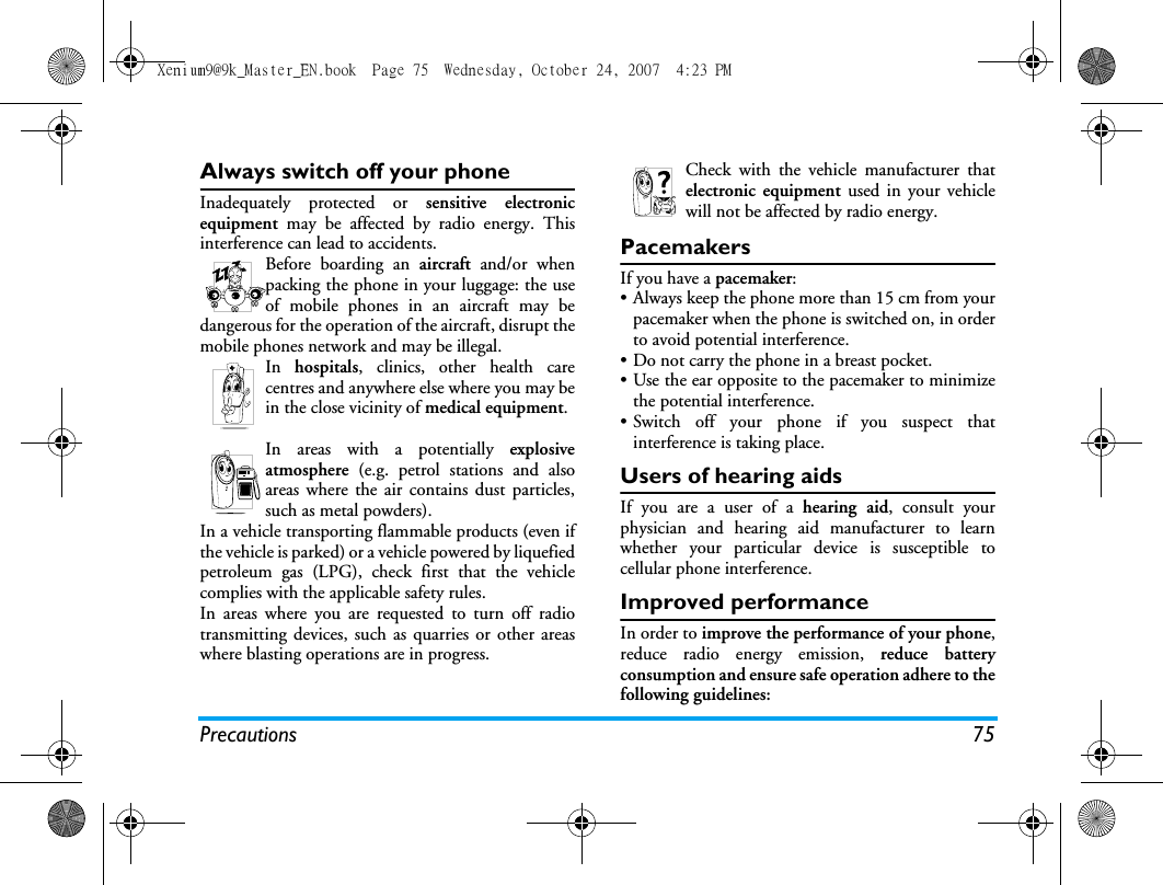 Precautions 75Always switch off your phoneInadequately protected or sensitive electronicequipment may be affected by radio energy. Thisinterference can lead to accidents.Before boarding an aircraft and/or whenpacking the phone in your luggage: the useof mobile phones in an aircraft may bedangerous for the operation of the aircraft, disrupt themobile phones network and may be illegal.In  hospitals, clinics, other health carecentres and anywhere else where you may bein the close vicinity of medical equipment.In areas with a potentially explosiveatmosphere (e.g. petrol stations and alsoareas where the air contains dust particles,such as metal powders).In a vehicle transporting flammable products (even ifthe vehicle is parked) or a vehicle powered by liquefiedpetroleum gas (LPG), check first that the vehiclecomplies with the applicable safety rules.In areas where you are requested to turn off radiotransmitting devices, such as quarries or other areaswhere blasting operations are in progress.Check with the vehicle manufacturer thatelectronic equipment used in your vehiclewill not be affected by radio energy.PacemakersIf you have a pacemaker:&bull; Always keep the phone more than 15 cm from yourpacemaker when the phone is switched on, in orderto avoid potential interference.&bull; Do not carry the phone in a breast pocket.&bull; Use the ear opposite to the pacemaker to minimizethe potential interference.&bull; Switch off your phone if you suspect thatinterference is taking place.Users of hearing aidsIf you are a user of a hearing aid, consult yourphysician and hearing aid manufacturer to learnwhether your particular device is susceptible tocellular phone interference.Improved performanceIn order to improve the performance of your phone,reduce radio energy emission, reduce batteryconsumption and ensure safe operation adhere to thefollowing guidelines:Xenium9@9k_Master_EN.book  Page 75  Wednesday, October 24, 2007  4:23 PM