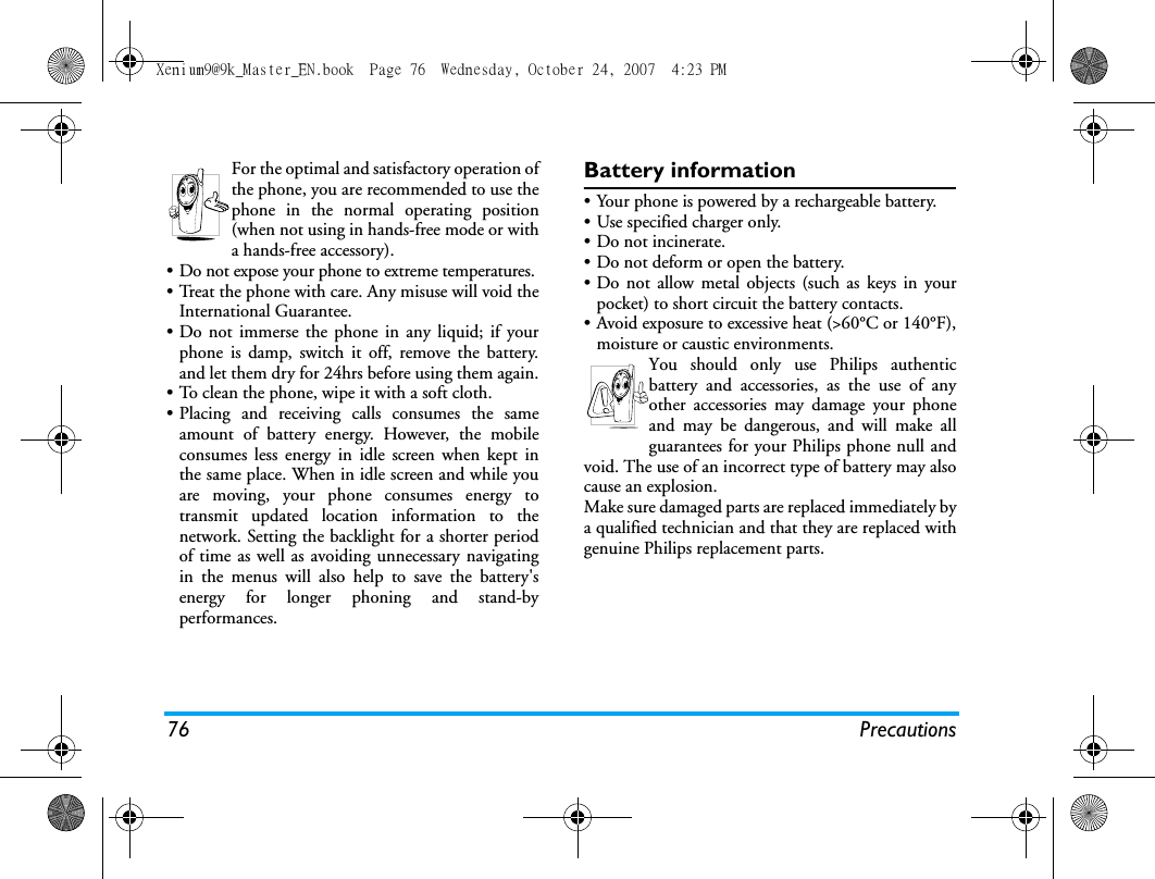 76 PrecautionsFor the optimal and satisfactory operation ofthe phone, you are recommended to use thephone in the normal operating position(when not using in hands-free mode or witha hands-free accessory).&bull; Do not expose your phone to extreme temperatures.&bull; Treat the phone with care. Any misuse will void theInternational Guarantee.&bull; Do not immerse the phone in any liquid; if yourphone is damp, switch it off, remove the battery.and let them dry for 24hrs before using them again.&bull; To clean the phone, wipe it with a soft cloth.&bull; Placing and receiving calls consumes the sameamount of battery energy. However, the mobileconsumes less energy in idle screen when kept inthe same place. When in idle screen and while youare moving, your phone consumes energy totransmit updated location information to thenetwork. Setting the backlight for a shorter periodof time as well as avoiding unnecessary navigatingin the menus will also help to save the battery'senergy for longer phoning and stand-byperformances.Battery information&bull; Your phone is powered by a rechargeable battery.&bull; Use specified charger only.&bull; Do not incinerate.&bull; Do not deform or open the battery.&bull; Do not allow metal objects (such as keys in yourpocket) to short circuit the battery contacts.&bull; Avoid exposure to excessive heat (>60&deg;C or 140&deg;F),moisture or caustic environments.You should only use Philips authenticbattery and accessories, as the use of anyother accessories may damage your phoneand may be dangerous, and will make allguarantees for your Philips phone null andvoid. The use of an incorrect type of battery may alsocause an explosion.Make sure damaged parts are replaced immediately bya qualified technician and that they are replaced withgenuine Philips replacement parts.Xenium9@9k_Master_EN.book  Page 76  Wednesday, October 24, 2007  4:23 PM