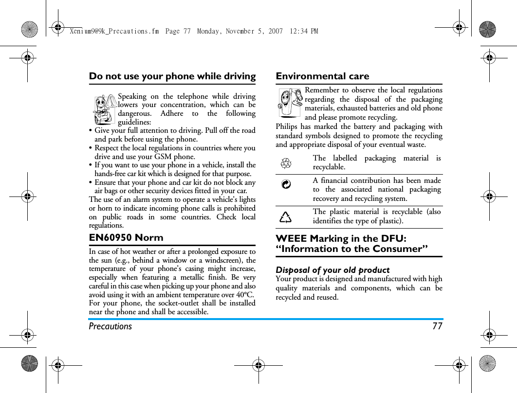 Precautions 77Do not use your phone while drivingSpeaking on the telephone while drivinglowers your concentration, which can bedangerous. Adhere to the followingguidelines:&bull; Give your full attention to driving. Pull off the roadand park before using the phone.&bull; Respect the local regulations in countries where youdrive and use your GSM phone.&bull; If you want to use your phone in a vehicle, install thehands-free car kit which is designed for that purpose.&bull; Ensure that your phone and car kit do not block anyair bags or other security devices fitted in your car.The use of an alarm system to operate a vehicle's lightsor horn to indicate incoming phone calls is prohibitedon public roads in some countries. Check localregulations.EN60950 NormIn case of hot weather or after a prolonged exposure tothe sun (e.g., behind a window or a windscreen), thetemperature of your phone's casing might increase,especially when featuring a metallic finish. Be verycareful in this case when picking up your phone and alsoavoid using it with an ambient temperature over 40&deg;C.For your phone, the socket-outlet shall be installednear the phone and shall be accessible. Environmental careRemember to observe the local regulationsregarding the disposal of the packagingmaterials, exhausted batteries and old phoneand please promote recycling.Philips has marked the battery and packaging withstandard symbols designed to promote the recyclingand appropriate disposal of your eventual waste.WEEE Marking in the DFU: &ldquo;Information to the Consumer&rdquo;Disposal of your old productYour product is designed and manufactured with highquality materials and components, which can berecycled and reused. The labelled packaging material isrecyclable.A financial contribution has been madeto the associated national packagingrecovery and recycling system.The plastic material is recyclable (alsoidentifies the type of plastic).Xenium9@9k_Precautions.fm  Page 77  Monday, November 5, 2007  12:34 PM