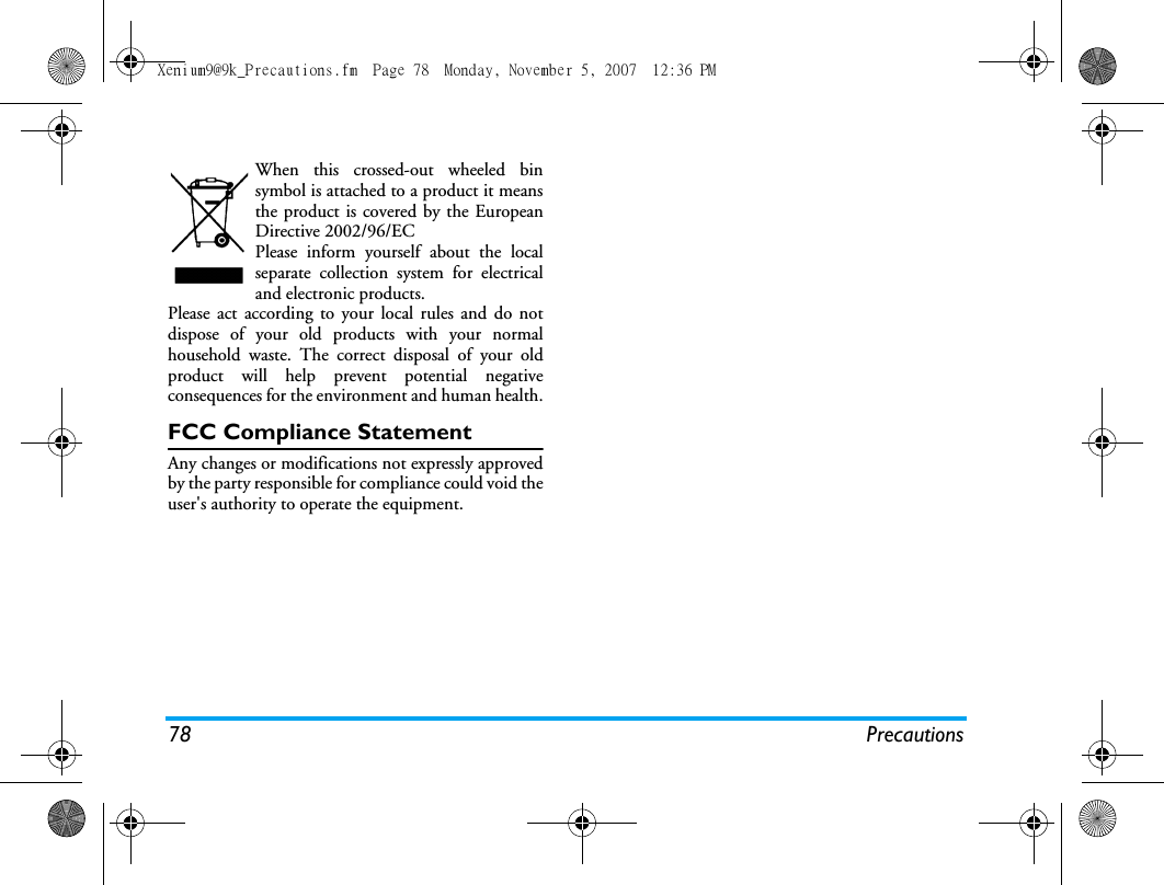 78 PrecautionsWhen this crossed-out wheeled binsymbol is attached to a product it meansthe product is covered by the EuropeanDirective 2002/96/ECPlease inform yourself about the localseparate collection system for electricaland electronic products.Please act according to your local rules and do notdispose of your old products with your normalhousehold waste. The correct disposal of your oldproduct will help prevent potential negativeconsequences for the environment and human health.FCC Compliance StatementAny changes or modifications not expressly approvedby the party responsible for compliance could void theuser's authority to operate the equipment.Xenium9@9k_Precautions.fm  Page 78  Monday, November 5, 2007  12:36 PM