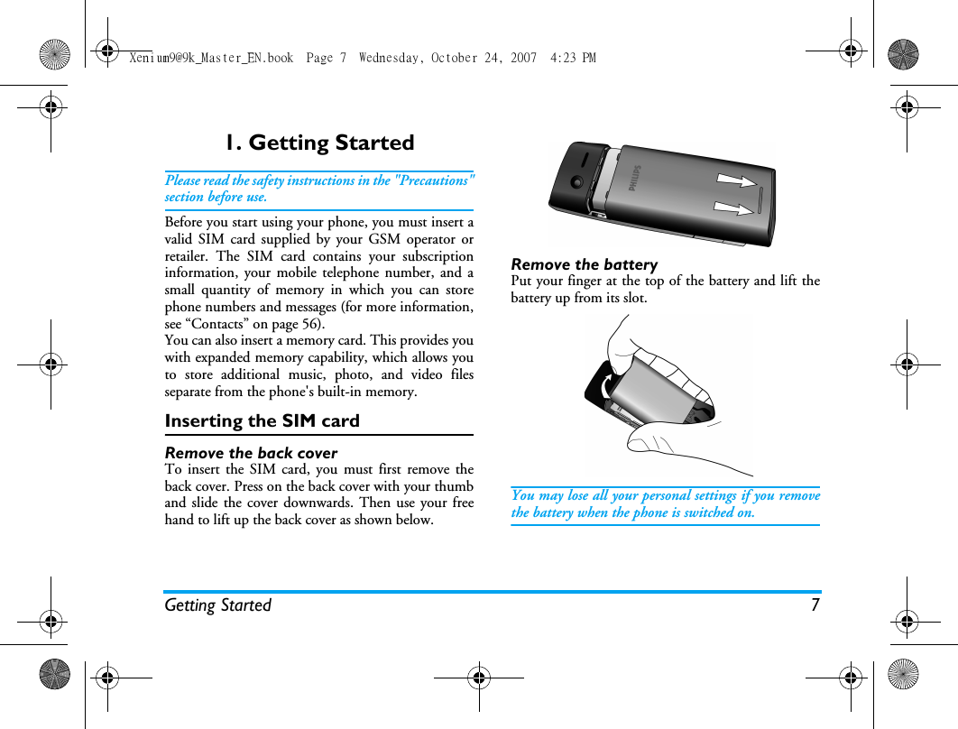 Getting Started 71. Getting StartedPlease read the safety instructions in the "Precautions"section before use.Before you start using your phone, you must insert avalid SIM card supplied by your GSM operator orretailer. The SIM card contains your subscriptioninformation, your mobile telephone number, and asmall quantity of memory in which you can storephone numbers and messages (for more information,see &ldquo;Contacts&rdquo; on page 56). You can also insert a memory card. This provides youwith expanded memory capability, which allows youto store additional music, photo, and video filesseparate from the phone's built-in memory.Inserting the SIM cardRemove the back coverTo insert the SIM card, you must first remove theback cover. Press on the back cover with your thumband slide the cover downwards. Then use your freehand to lift up the back cover as shown below.Remove the batteryPut your finger at the top of the battery and lift thebattery up from its slot.You may lose all your personal settings if you removethe battery when the phone is switched on.Xenium9@9k_Master_EN.book  Page 7  Wednesday, October 24, 2007  4:23 PM