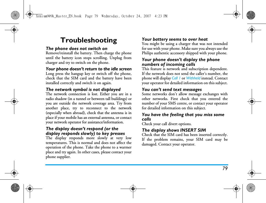 79TroubleshootingThe phone does not switch onRemove/reinstall the battery. Then charge the phoneuntil the battery icon stops scrolling. Unplug fromcharger and try to switch on the phone.Your phone doesn&rsquo;t return to the idle screenLong press the hangup key or switch off the phone,check that the SIM card and the battery have beeninstalled correctly and switch it on again.The network symbol is not displayedThe network connection is lost. Either you are in aradio shadow (in a tunnel or between tall buildings) oryou are outside the network coverage area. Try fromanother place, try to reconnect to the network(especially when abroad), check that the antenna is inplace if your mobile has an external antenna, or contactyour network operator for assistance/information.The display doesn&rsquo;t respond (or the display responds slowly) to key pressesThe display responds more slowly at very lowtemperatures. This is normal and does not affect theoperation of the phone. Take the phone to a warmerplace and try again. In other cases, please contact yourphone supplier.Your battery seems to over heatYou might be using a charger that was not intendedfor use with your phone. Make sure you always use thePhilips authentic accessory shipped with your phone.Your phone doesn&rsquo;t display the phone numbers of incoming callsThis feature is network and subscription dependent.If the network does not send the caller&rsquo;s number, thephone will display Call 1 or Withheld instead. Contactyour operator for detailed information on this subject.You can&rsquo;t send text messagesSome networks don&rsquo;t allow message exchanges withother networks. First check that you entered thenumber of your SMS centre, or contact your operatorfor detailed information on this subject.You have the feeling that you miss some callsCheck your call divert options.The display shows INSERT SIM Check that the SIM card has been inserted correctly.If the problem remains, your SIM card may bedamaged. Contact your operator.Xenium9@9k_Master_EN.book  Page 79  Wednesday, October 24, 2007  4:23 PM