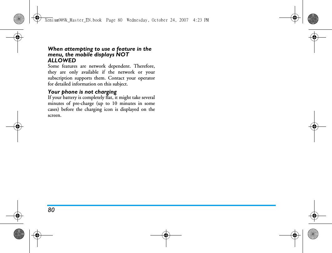 80When attempting to use a feature in the menu, the mobile displays NOT ALLOWEDSome features are network dependent. Therefore,they are only available if the network or yoursubscription supports them. Contact your operatorfor detailed information on this subject.Your phone is not chargingIf your battery is completely flat, it might take severalminutes of pre-charge (up to 10 minutes in somecases) before the charging icon is displayed on thescreen.Xenium9@9k_Master_EN.book  Page 80  Wednesday, October 24, 2007  4:23 PM