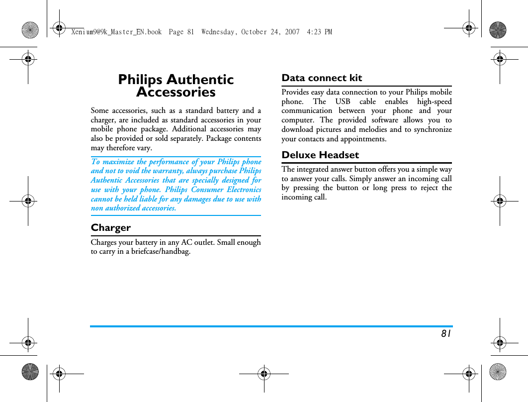 81Philips Authentic AccessoriesSome accessories, such as a standard battery and acharger, are included as standard accessories in yourmobile phone package. Additional accessories mayalso be provided or sold separately. Package contentsmay therefore vary.To maximize the performance of your Philips phoneand not to void the warranty, always purchase PhilipsAuthentic Accessories that are specially designed foruse with your phone. Philips Consumer Electronicscannot be held liable for any damages due to use withnon authorized accessories.ChargerCharges your battery in any AC outlet. Small enoughto carry in a briefcase/handbag.Data connect kitProvides easy data connection to your Philips mobilephone. The USB cable enables high-speedcommunication between your phone and yourcomputer. The provided software allows you todownload pictures and melodies and to synchronizeyour contacts and appointments.Deluxe HeadsetThe integrated answer button offers you a simple wayto answer your calls. Simply answer an incoming callby pressing the button or long press to reject theincoming call.Xenium9@9k_Master_EN.book  Page 81  Wednesday, October 24, 2007  4:23 PM