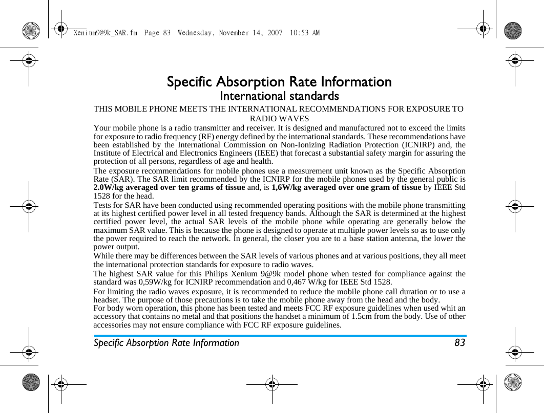 Specific Absorption Rate Information 83Specific Absorption Rate InformationInternational standardsTHIS MOBILE PHONE MEETS THE INTERNATIONAL RECOMMENDATIONS FOR EXPOSURE TO RADIO WAVESYour mobile phone is a radio transmitter and receiver. It is designed and manufactured not to exceed the limitsfor exposure to radio frequency (RF) energy defined by the international standards. These recommendations havebeen established by the International Commission on Non-Ionizing Radiation Protection (ICNIRP) and, theInstitute of Electrical and Electronics Engineers (IEEE) that forecast a substantial safety margin for assuring theprotection of all persons, regardless of age and health.The exposure recommendations for mobile phones use a measurement unit known as the Specific AbsorptionRate (SAR). The SAR limit recommended by the ICNIRP for the mobile phones used by the general public is2.0W/kg averaged over ten grams of tissue and, is 1,6W/kg averaged over one gram of tissue by IEEE Std1528 for the head.Tests for SAR have been conducted using recommended operating positions with the mobile phone transmittingat its highest certified power level in all tested frequency bands. Although the SAR is determined at the highestcertified power level, the actual SAR levels of the mobile phone while operating are generally below themaximum SAR value. This is because the phone is designed to operate at multiple power levels so as to use onlythe power required to reach the network. In general, the closer you are to a base station antenna, the lower thepower output. While there may be differences between the SAR levels of various phones and at various positions, they all meetthe international protection standards for exposure to radio waves. The highest SAR value for this Philips Xenium 9@9k model phone when tested for compliance against thestandard was 0,59W/kg for ICNIRP recommendation and 0,467 W/kg for IEEE Std 1528. For limiting the radio waves exposure, it is recommended to reduce the mobile phone call duration or to use aheadset. The purpose of those precautions is to take the mobile phone away from the head and the body.For body worn operation, this phone has been tested and meets FCC RF exposure guidelines when used whit anaccessory that contains no metal and that positions the handset a minimum of 1.5cm from the body. Use of otheraccessories may not ensure compliance with FCC RF exposure guidelines.Xenium9@9k_SAR.fm  Page 83  Wednesday, November 14, 2007  10:53 AM