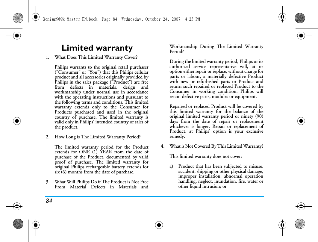 84Limited warranty1.  What Does This Limited Warranty Cover?Philips warrants to the original retail purchaser(&ldquo;Consumer&rdquo; or &ldquo;You&rdquo;) that this Philips cellularproduct and all accessories originally provided byPhilips in the sales package (&ldquo;Product&rdquo;) are freefrom defects in materials, design andworkmanship under normal use in accordancewith the operating instructions and pursuant tothe following terms and conditions. This limitedwarranty extends only to the Consumer forProducts purchased and used in the originalcountry of purchase. The limited warranty isvalid only in Philips&rsquo; intended country of sales ofthe product.2.  How Long is The Limited Warranty Period?The limited warranty period for the Productextends for ONE (1) YEAR from the date ofpurchase of the Product, documented by validproof of purchase. The limited warranty fororiginal Philips rechargeable battery extends forsix (6) months from the date of purchase.3.  What Will Philips Do if The Product is Not FreeFrom Material Defects in Materials andWorkmanship During The Limited WarrantyPeriod?During the limited warranty period, Philips or itsauthorized service representative will, at itsoption either repair or replace, without charge forparts or labour, a materially defective Productwith new or refurbished parts or Product andreturn such repaired or replaced Product to theConsumer in working condition. Philips willretain defective parts, modules or equipment.Repaired or replaced Product will be covered bythis limited warranty for the balance of theoriginal limited warranty period or ninety (90)days from the date of repair or replacementwhichever is longer. Repair or replacement ofProduct, at Philips&rsquo; option is your exclusiveremedy.4.  What is Not Covered By This Limited Warranty?This limited warranty does not cover:a)  Product that has been subjected to misuse,accident, shipping or other physical damage,improper installation, abnormal operationhandling, neglect, inundation, fire, water orother liquid intrusion; orXenium9@9k_Master_EN.book  Page 84  Wednesday, October 24, 2007  4:23 PM