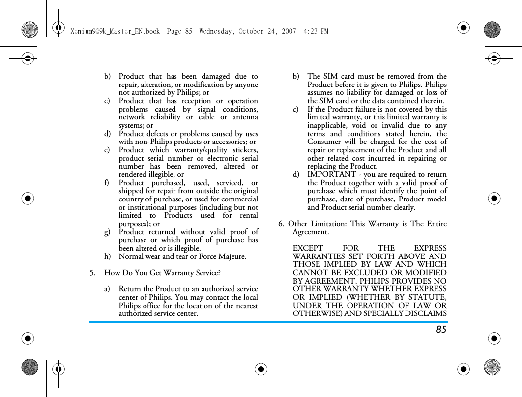 85b)  Product that has been damaged due torepair, alteration, or modification by anyonenot authorized by Philips; orc)  Product that has reception or operationproblems caused by signal conditions,network reliability or cable or antennasystems; ord)  Product defects or problems caused by useswith non-Philips products or accessories; or e)  Product which warranty/quality stickers,product serial number or electronic serialnumber has been removed, altered orrendered illegible; or f)  Product purchased, used, serviced, orshipped for repair from outside the originalcountry of purchase, or used for commercialor institutional purposes (including but notlimited to Products used for rentalpurposes); or g)  Product returned without valid proof ofpurchase or which proof of purchase hasbeen altered or is illegible.h) Normal wear and tear or Force Majeure.5.  How Do You Get Warranty Service?a)  Return the Product to an authorized servicecenter of Philips. You may contact the localPhilips office for the location of the nearestauthorized service center.b) The SIM card must be removed from theProduct before it is given to Philips. Philipsassumes no liability for damaged or loss ofthe SIM card or the data contained therein.c) If the Product failure is not covered by thislimited warranty, or this limited warranty isinapplicable, void or invalid due to anyterms and conditions stated herein, theConsumer will be charged for the cost ofrepair or replacement of the Product and allother related cost incurred in repairing orreplacing the Product.d)  IMPORTANT - you are required to returnthe Product together with a valid proof ofpurchase which must identify the point ofpurchase, date of purchase, Product modeland Product serial number clearly.6. Other Limitation: This Warranty is The EntireAgreement.EXCEPT FOR THE EXPRESSWARRANTIES SET FORTH ABOVE ANDTHOSE IMPLIED BY LAW AND WHICHCANNOT BE EXCLUDED OR MODIFIEDBY AGREEMENT, PHILIPS PROVIDES NOOTHER WARRANTY WHETHER EXPRESSOR IMPLIED (WHETHER BY STATUTE,UNDER THE OPERATION OF LAW OROTHERWISE) AND SPECIALLY DISCLAIMSXenium9@9k_Master_EN.book  Page 85  Wednesday, October 24, 2007  4:23 PM