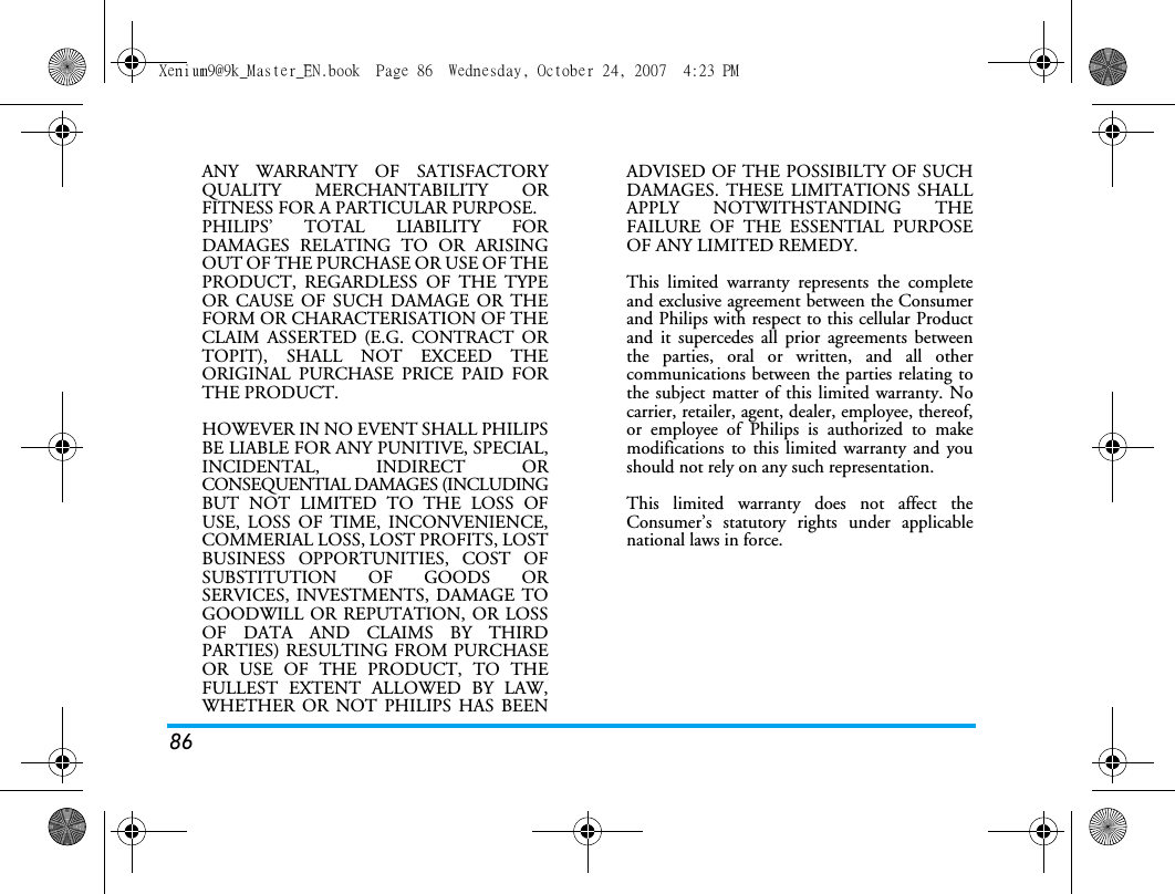 86ANY WARRANTY OF SATISFACTORYQUALITY MERCHANTABILITY ORFITNESS FOR A PARTICULAR PURPOSE.PHILIPS&rsquo; TOTAL LIABILITY FORDAMAGES RELATING TO OR ARISINGOUT OF THE PURCHASE OR USE OF THEPRODUCT, REGARDLESS OF THE TYPEOR CAUSE OF SUCH DAMAGE OR THEFORM OR CHARACTERISATION OF THECLAIM ASSERTED (E.G. CONTRACT ORTOPIT), SHALL NOT EXCEED THEORIGINAL PURCHASE PRICE PAID FORTHE PRODUCT.HOWEVER IN NO EVENT SHALL PHILIPSBE LIABLE FOR ANY PUNITIVE, SPECIAL,INCIDENTAL, INDIRECT ORCONSEQUENTIAL DAMAGES (INCLUDINGBUT NOT LIMITED TO THE LOSS OFUSE, LOSS OF TIME, INCONVENIENCE,COMMERIAL LOSS, LOST PROFITS, LOSTBUSINESS OPPORTUNITIES, COST OFSUBSTITUTION OF GOODS ORSERVICES, INVESTMENTS, DAMAGE TOGOODWILL OR REPUTATION, OR LOSSOF DATA AND CLAIMS BY THIRDPARTIES) RESULTING FROM PURCHASEOR USE OF THE PRODUCT, TO THEFULLEST EXTENT ALLOWED BY LAW,WHETHER OR NOT PHILIPS HAS BEENADVISED OF THE POSSIBILTY OF SUCHDAMAGES. THESE LIMITATIONS SHALLAPPLY NOTWITHSTANDING THEFAILURE OF THE ESSENTIAL PURPOSEOF ANY LIMITED REMEDY.This limited warranty represents the completeand exclusive agreement between the Consumerand Philips with respect to this cellular Productand it supercedes all prior agreements betweenthe parties, oral or written, and all othercommunications between the parties relating tothe subject matter of this limited warranty. Nocarrier, retailer, agent, dealer, employee, thereof,or employee of Philips is authorized to makemodifications to this limited warranty and youshould not rely on any such representation.This limited warranty does not affect theConsumer&rsquo;s statutory rights under applicablenational laws in force.Xenium9@9k_Master_EN.book  Page 86  Wednesday, October 24, 2007  4:23 PM