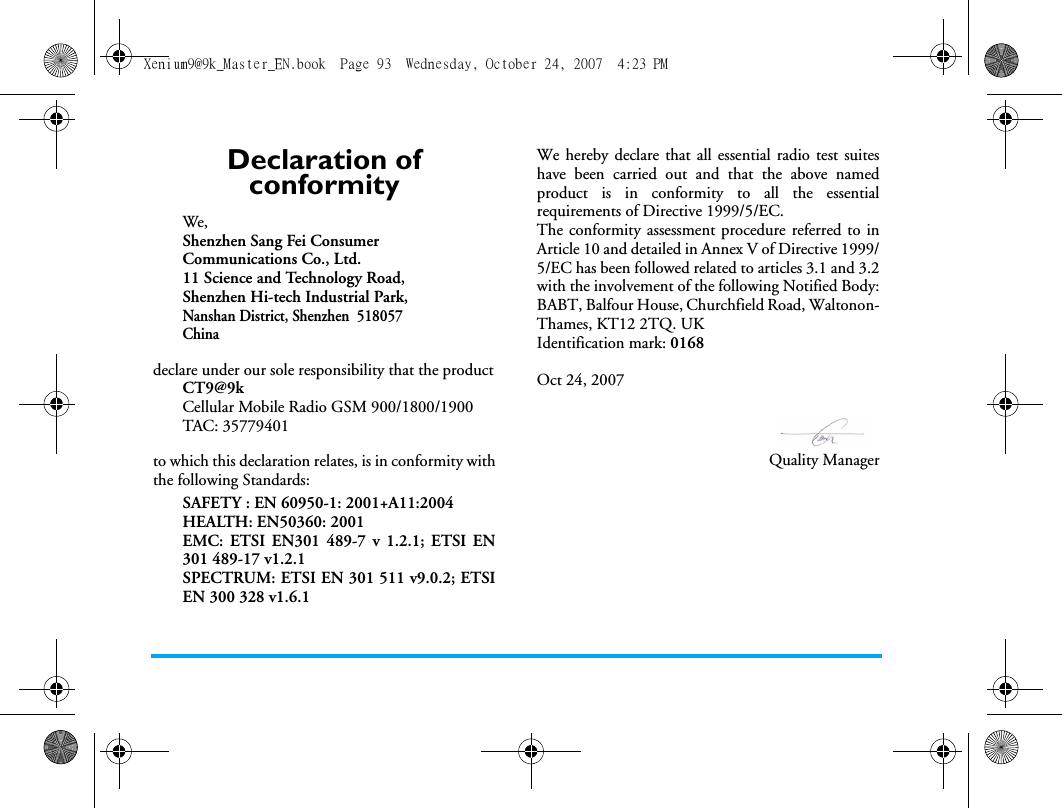 Declaration of conformityWe, Shenzhen Sang Fei ConsumerCommunications Co., Ltd.11 Science and Technology Road,Shenzhen Hi-tech Industrial Park,Nanshan District, Shenzhen  518057Chinadeclare under our sole responsibility that the productCT9@9kCellular Mobile Radio GSM 900/1800/1900TAC: 35779401to which this declaration relates, is in conformity withthe following Standards:SAFETY : EN 60950-1: 2001+A11:2004HEALTH: EN50360: 2001EMC: ETSI EN301 489-7 v 1.2.1; ETSI EN301 489-17 v1.2.1 SPECTRUM: ETSI EN 301 511 v9.0.2; ETSIEN 300 328 v1.6.1 We hereby declare that all essential radio test suiteshave been carried out and that the above namedproduct is in conformity to all the essentialrequirements of Directive 1999/5/EC.The conformity assessment procedure referred to inArticle 10 and detailed in Annex V of Directive 1999/5/EC has been followed related to articles 3.1 and 3.2with the involvement of the following Notified Body:BABT, Balfour House, Churchfield Road, Waltonon-Thames, KT12 2TQ. UKIdentification mark: 0168Oct 24, 2007Quality ManagerXenium9@9k_Master_EN.book  Page 93  Wednesday, October 24, 2007  4:23 PM