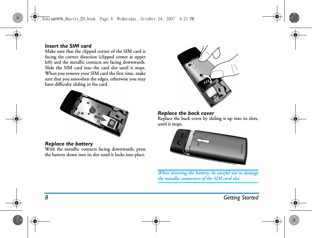 8 Getting StartedInsert the SIM cardMake sure that the clipped corner of the SIM card isfacing the correct direction (clipped corner at upperleft) and the metallic contacts are facing downwards.Slide the SIM card into the card slot until it stops.When you remove your SIM card the first time, makesure that you smoothen the edges, otherwise you mayhave difficulty sliding in the card.Replace the batteryWith the metallic contacts facing downwards, pressthe battery down into its slot until it locks into place.Replace the back coverReplace the back cover by sliding it up into its slots,until it stops.When inserting the battery, be careful not to damagethe metallic connectors of the SIM card slot.Xenium9@9k_Master_EN.book  Page 8  Wednesday, October 24, 2007  4:23 PM