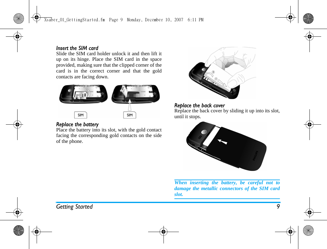 Getting Started 9Insert the SIM cardSlide the SIM card holder unlock it and then lift itup on its hinge. Place the SIM card in the spaceprovided, making sure that the clipped corner of thecard is in the correct corner and that the goldcontacts are facing down.Replace the batteryPlace the battery into its slot, with the gold contactfacing the corresponding gold contacts on the sideof the phone. Replace the back coverReplace the back cover by sliding it up into its slot,until it stops.When inserting the battery, be careful not todamage the metallic connectors of the SIM cardslot.Xsaber_01_GettingStarted.fm  Page 9  Monday, December 10, 2007  6:11 PM