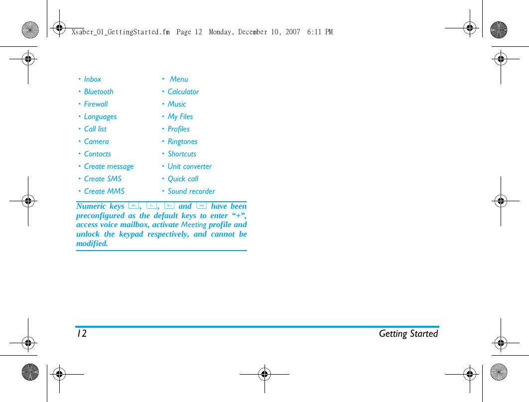12 Getting StartedNumeric keys 0, 1, # and * have beenpreconfigured as the default keys to enter &ldquo;+&rdquo;,access voice mailbox, activate Meeting profile andunlock the keypad respectively, and cannot bemodified.&bull;Inbox &bull; Menu&bull; Bluetooth &bull; Calculator&bull; Firewall &bull; Music&bull; Languages &bull; My Files&bull; Call list &bull; Profiles&bull; Camera &bull; Ringtones&bull; Contacts &bull; Shortcuts&bull; Create message &bull; Unit converter&bull; Create SMS &bull; Quick call&bull; Create MMS &bull; Sound recorderXsaber_01_GettingStarted.fm  Page 12  Monday, December 10, 2007  6:11 PM